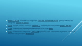  Siglo XXI2005: Primera vacuna para el virus del papiloma humano (principal factor de
riesgo del cáncer de cérvix).
 2009: Posible vacuna contra la hepatitis C, primera vacuna contra la gripe A (H1N1).
 2015: Primera vacuna comprobada contra el virus del ébola
 2020: Primera vacuna para el COVID-19 aprobada, que también es la primera vacuna de
ARN en ser aprobada (BNT162b2)
 