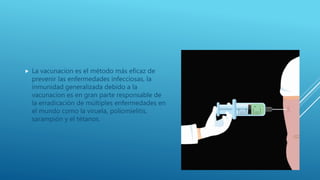  La vacunacion es el método más eficaz de
prevenir las enfermedades infecciosas, la
inmunidad generalizada debido a la
vacunacion es en gran parte responsable de
la erradicación de múltiples enfermedades en
el mundo como la viruela, poliomielitis,
sarampión y el tétanos.
 