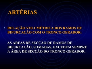 ARTÉRIASARTÉRIAS
• RELAÇÃO VOLUMÉTRICA DOS RAMOS DERELAÇÃO VOLUMÉTRICA DOS RAMOS DE
BIFURCAÇÃO COM O TRONCO GERADOR:BIFURCAÇÃO COM O TRONCO GERADOR:
AS ÁREAS DE SECÇÃO DE RAMOS DEAS ÁREAS DE SECÇÃO DE RAMOS DE
BIFURCAÇÃO, SOMADAS, EXCEDEM SEMPREBIFURCAÇÃO, SOMADAS, EXCEDEM SEMPRE
A ÁREA DE SECÇÃO DO TRONCO GERADOR.A ÁREA DE SECÇÃO DO TRONCO GERADOR.
 