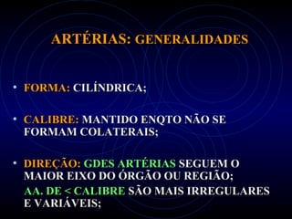 ARTÉRIAS:ARTÉRIAS: GENERALIDADESGENERALIDADES
• FORMA:FORMA: CILÍNDRICA;CILÍNDRICA;
• CALIBRE:CALIBRE: MANTIDO ENQTO NÃO SEMANTIDO ENQTO NÃO SE
FORMAM COLATERAIS;FORMAM COLATERAIS;
• DIREÇÃO:DIREÇÃO: GDES ARTÉRIASGDES ARTÉRIAS SEGUEM OSEGUEM O
MAIOR EIXO DO ÓRGÃO OU REGIÃO;MAIOR EIXO DO ÓRGÃO OU REGIÃO;
AA. DE < CALIBREAA. DE < CALIBRE SÃO MAIS IRREGULARESSÃO MAIS IRREGULARES
E VARIÁVEIS;E VARIÁVEIS;
 