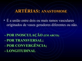 ARTÉRIASARTÉRIAS:: ANASTOMOSEANASTOMOSE
• É a união entre dois ou mais ramos vasculares
originados de vasos geradores diferentes ou não.
-- POR INOSCULAÇÃOPOR INOSCULAÇÃO (EM ARCO);(EM ARCO);
- POR TRANSVERSAL;POR TRANSVERSAL;
- POR CONVERGÊNCIA;POR CONVERGÊNCIA;
- LONGITUDINAL- LONGITUDINAL
 