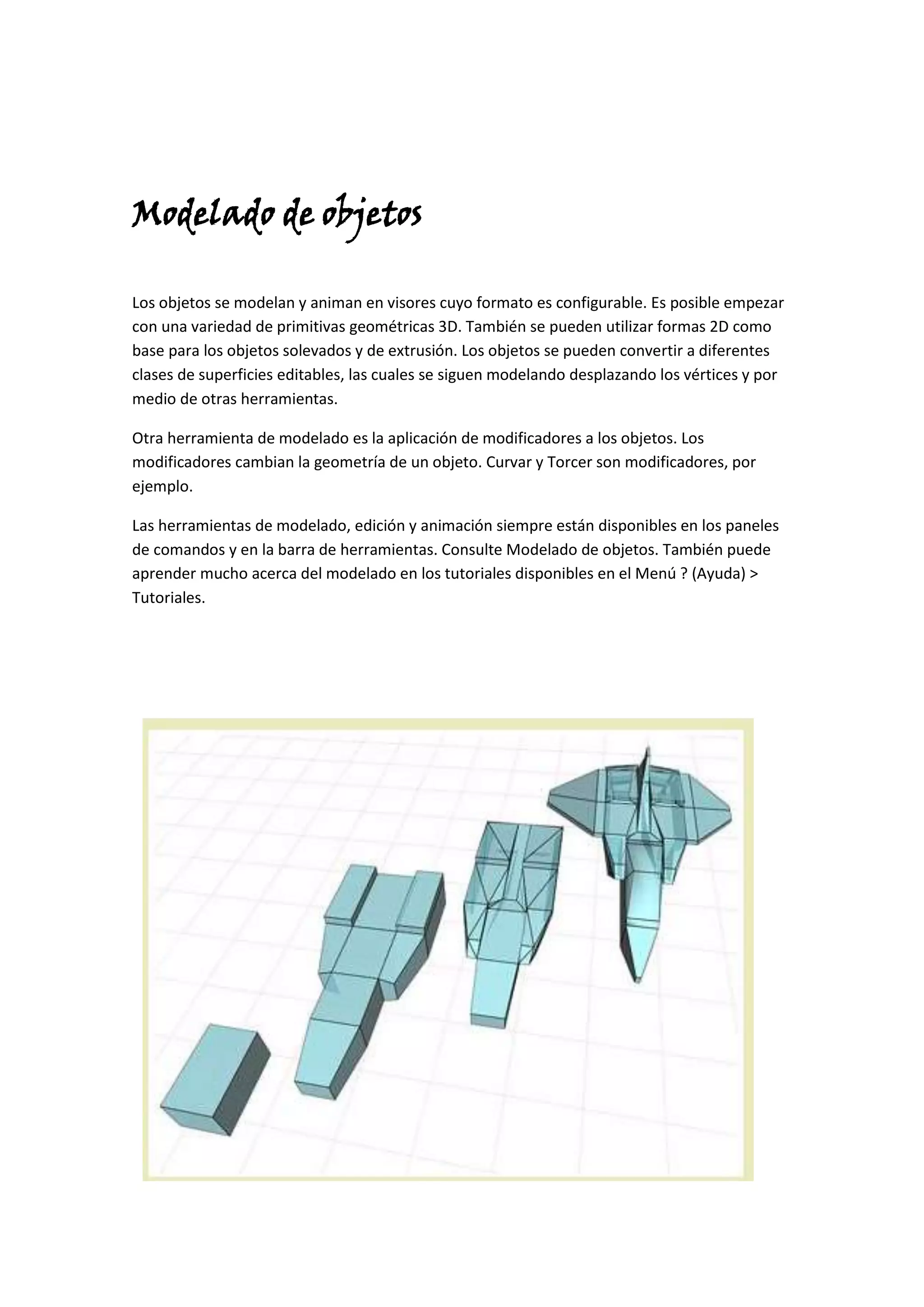 Modelado de objetos

Los objetos se modelan y animan en visores cuyo formato es configurable. Es posible empezar
con una variedad de primitivas geométricas 3D. También se pueden utilizar formas 2D como
base para los objetos solevados y de extrusión. Los objetos se pueden convertir a diferentes
clases de superficies editables, las cuales se siguen modelando desplazando los vértices y por
medio de otras herramientas.

Otra herramienta de modelado es la aplicación de modificadores a los objetos. Los
modificadores cambian la geometría de un objeto. Curvar y Torcer son modificadores, por
ejemplo.

Las herramientas de modelado, edición y animación siempre están disponibles en los paneles
de comandos y en la barra de herramientas. Consulte Modelado de objetos. También puede
aprender mucho acerca del modelado en los tutoriales disponibles en el Menú ? (Ayuda) >
Tutoriales.
 