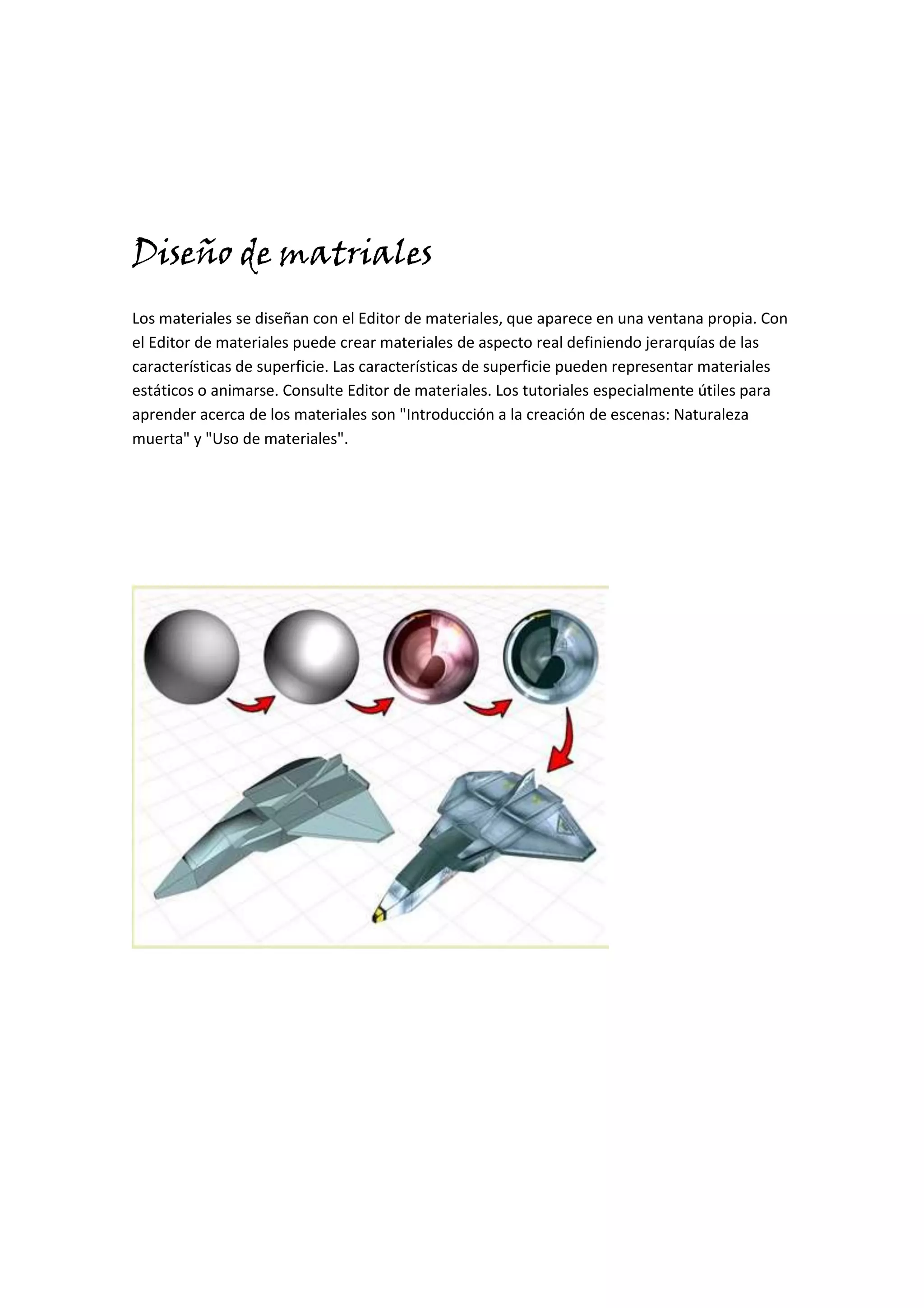 Diseño de matriales
Los materiales se diseñan con el Editor de materiales, que aparece en una ventana propia. Con
el Editor de materiales puede crear materiales de aspecto real definiendo jerarquías de las
características de superficie. Las características de superficie pueden representar materiales
estáticos o animarse. Consulte Editor de materiales. Los tutoriales especialmente útiles para
aprender acerca de los materiales son "Introducción a la creación de escenas: Naturaleza
muerta" y "Uso de materiales".
 