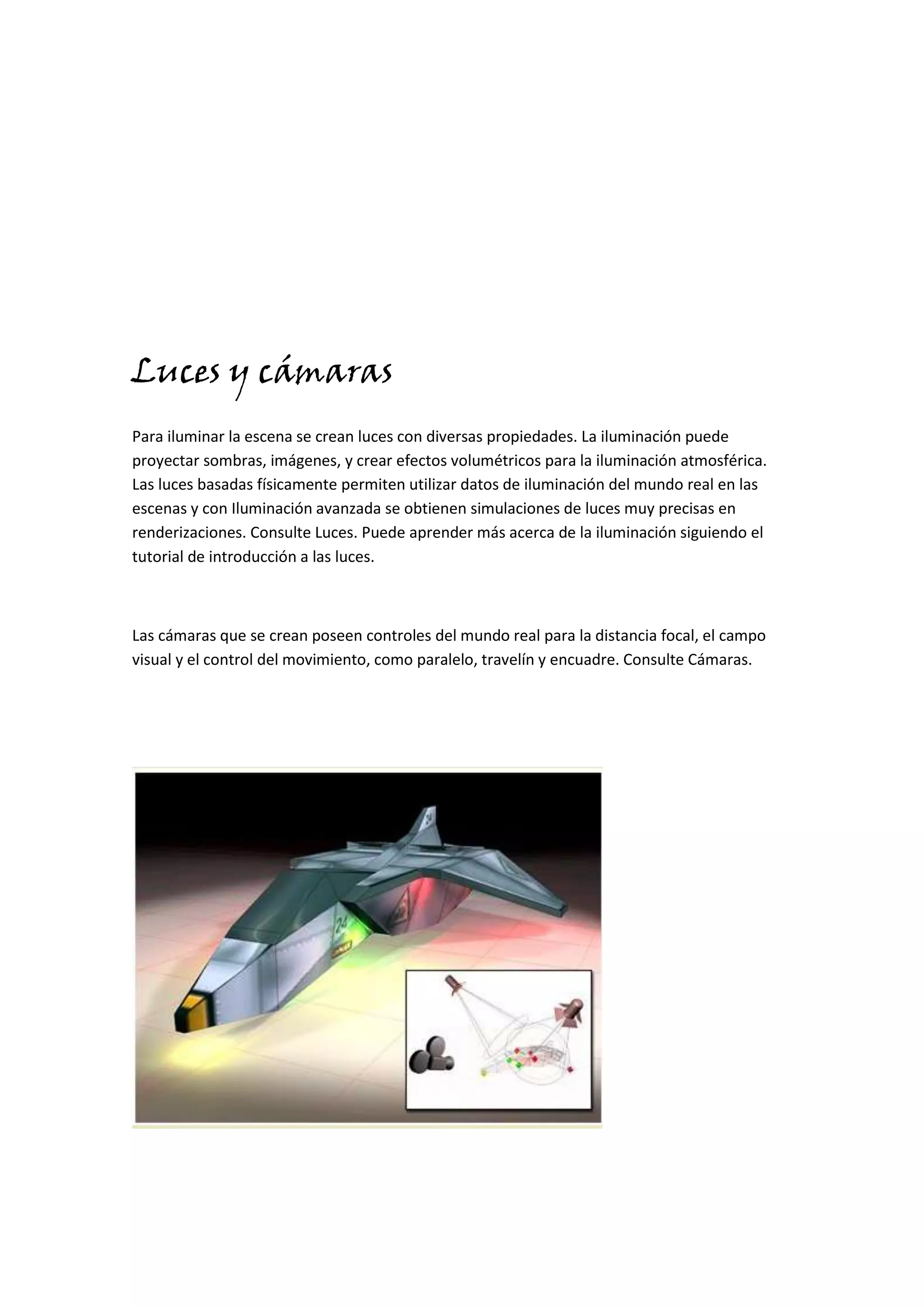 Luces y cámaras
Para iluminar la escena se crean luces con diversas propiedades. La iluminación puede
proyectar sombras, imágenes, y crear efectos volumétricos para la iluminación atmosférica.
Las luces basadas físicamente permiten utilizar datos de iluminación del mundo real en las
escenas y con Iluminación avanzada se obtienen simulaciones de luces muy precisas en
renderizaciones. Consulte Luces. Puede aprender más acerca de la iluminación siguiendo el
tutorial de introducción a las luces.



Las cámaras que se crean poseen controles del mundo real para la distancia focal, el campo
visual y el control del movimiento, como paralelo, travelín y encuadre. Consulte Cámaras.
 