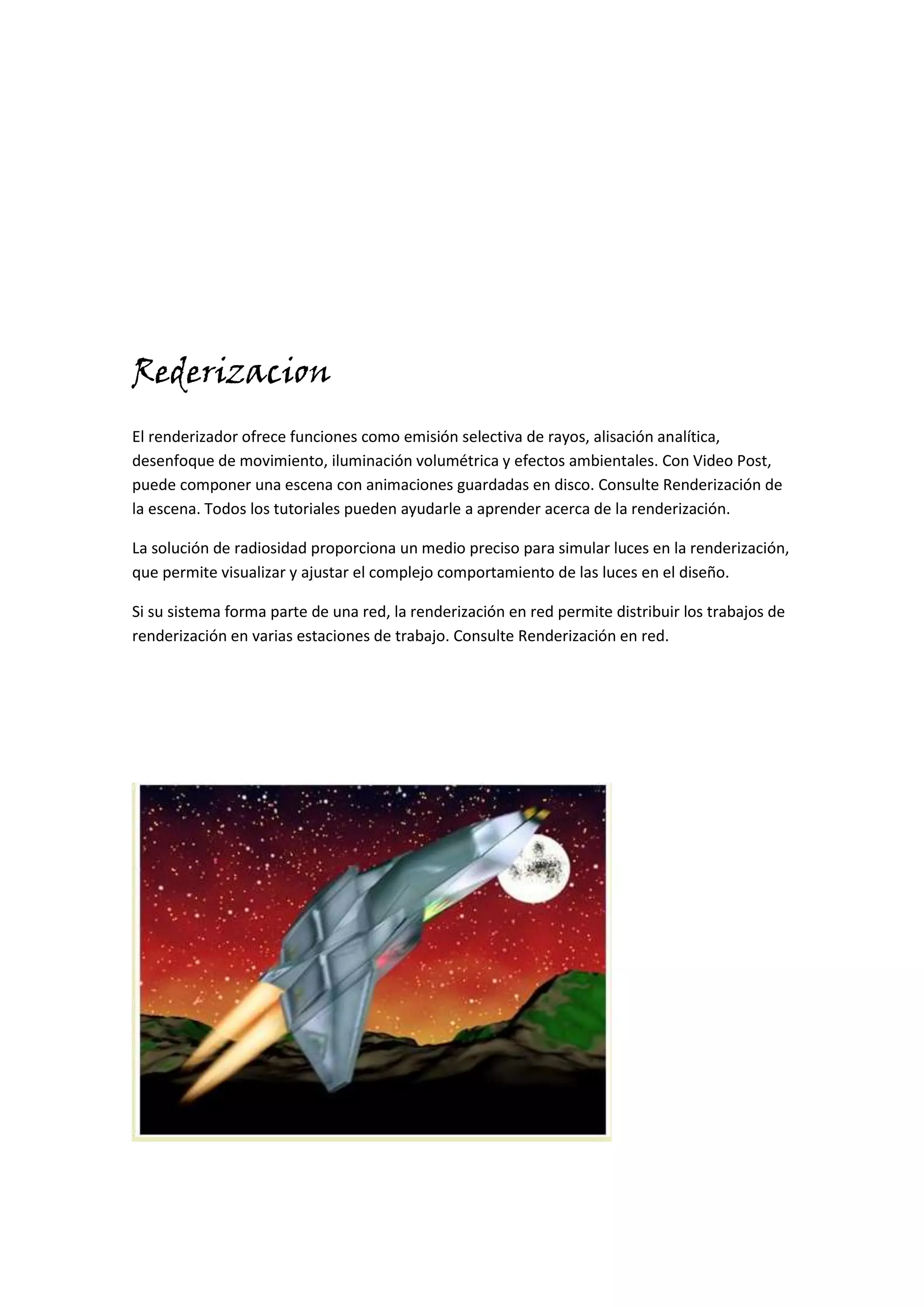 Rederizacion
El renderizador ofrece funciones como emisión selectiva de rayos, alisación analítica,
desenfoque de movimiento, iluminación volumétrica y efectos ambientales. Con Video Post,
puede componer una escena con animaciones guardadas en disco. Consulte Renderización de
la escena. Todos los tutoriales pueden ayudarle a aprender acerca de la renderización.

La solución de radiosidad proporciona un medio preciso para simular luces en la renderización,
que permite visualizar y ajustar el complejo comportamiento de las luces en el diseño.

Si su sistema forma parte de una red, la renderización en red permite distribuir los trabajos de
renderización en varias estaciones de trabajo. Consulte Renderización en red.
 