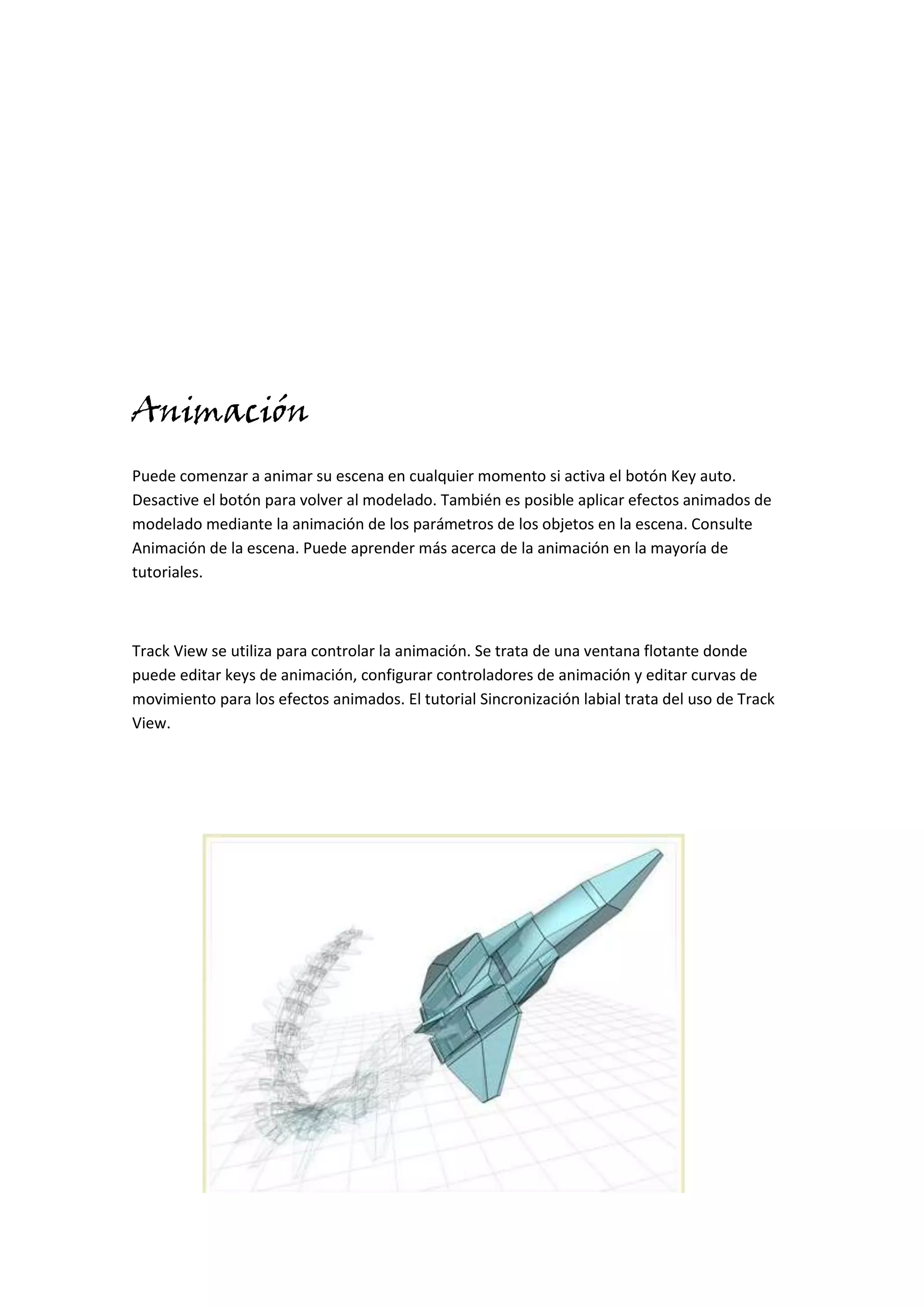 Animación
Puede comenzar a animar su escena en cualquier momento si activa el botón Key auto.
Desactive el botón para volver al modelado. También es posible aplicar efectos animados de
modelado mediante la animación de los parámetros de los objetos en la escena. Consulte
Animación de la escena. Puede aprender más acerca de la animación en la mayoría de
tutoriales.



Track View se utiliza para controlar la animación. Se trata de una ventana flotante donde
puede editar keys de animación, configurar controladores de animación y editar curvas de
movimiento para los efectos animados. El tutorial Sincronización labial trata del uso de Track
View.
 