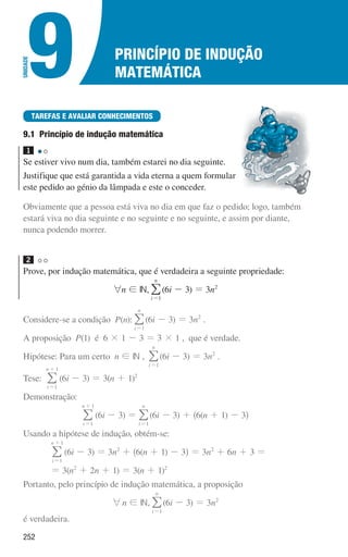 252
Princípio de indução
matemática
9
U
NIDADE
TAREFAS E AVALIAR CONHECIMENTOS
9.1 
Princípio de indução matemática
1 

Se estiver vivo num dia, também estarei no dia seguinte.
Justifique que está garantida a vida eterna a quem formular
este pedido ao génio da lâmpada e este o conceder.
Obviamente que a pessoa está viva no dia em que faz o pedido; logo, também
estará viva no dia seguinte e no seguinte e no seguinte, e assim por diante,
nunca podendo morrer.
2 

Prove, por indução matemática, que é verdadeira a seguinte propriedade:
6n ! IN,
i
n
1
=
/(6i - 3) = 3n2
Considere-se a condição P(n):
i
n
1
=
/(6i - 3) = 3n2
.
A proposição P(1) é 6 × 1 - 3 = 3 × 1 , que é verdade.
Hipótese: Para um certo n ! IN ,
i
n
1
=
/(6i - 3) = 3n2
.
Tese:
i
n
1
1
=
+
/ (6i - 3) = 3(n + 1)2
Demonstração:
i
n
1
1
=
+
/ (6i - 3) =
i
n
1
=
/(6i - 3) + ^6(n + 1) - 3h
Usando a hipótese de indução, obtém-se:
i
n
1
1
=
+
/ (6i - 3) = 3n2
+ ^6(n + 1) - 3h = 3n2
+ 6n + 3 =
= 3(n2
+ 2n + 1) = 3(n + 1)2
Portanto, pelo princípio de indução matemática, a proposição
6n ! IN,
i
n
1
=
/(6i - 3) = 3n2
é verdadeira.
000707 252-267 U9.indd 252 01/07/16 12:36
 