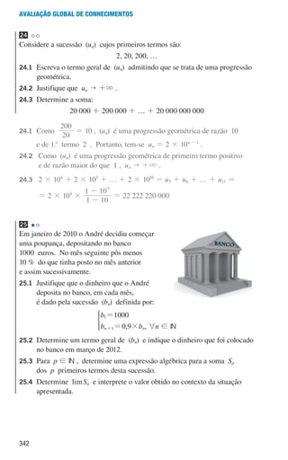 342
Avaliação global de conhecimentos
24
Considere a sucessão (un) cujos primeiros termos são:
2, 20, 200, …
24.1	
Escreva o termo geral de (un) admitindo que se trata de uma progressão
geométrica.
24.2	
Justifique que un  +3 .
24.3	
Determine a soma:
20 000 + 200 000 + … + 20 000 000 000
24.1	Como
0
2
200
= 10 , (un) é uma progressão geométrica de razão 10
e de 1.o
termo 2 . Portanto, tem-se un = 2 × 10n - 1
.
24.2 	
Como (un) é uma progressão geométrica de primeiro termo positivo
e de razão maior do que 1 , un  +3 .
24.3 	2 × 104
+ 2 × 105
+ … + 2 × 1010
= u5 + u6 + … + u11 =
					
= 2 × 104
×
1 10
1 107
-
-
= 22 222 220 000
25
Em janeiro de 2010 o André decidiu começar
uma poupança, depositando no banco
1000 euros. No mês seguinte pôs menos
10 % do que tinha posto no mês anterior
e assim sucessivamente.
25.1	
Justifique que o dinheiro que o André
deposita no banco, em cada mês,
é dado pela sucessão (bn) definida por:
,
b
b b
1000
0 9
n n
1
1 #
=
=
+
*
, 6n ! IN
25.2	
Determine um termo geral de (bn) e indique o dinheiro que foi colocado
no banco em março de 2012.
25.3	Para p ! IN , determine uma expressão algébrica para a soma Sp
dos p primeiros termos desta sucessão.
25.4	
Determine limSn e interprete o valor obtido no contexto da situação
apresentada.
000707 328-351.indd 342 01/07/16 13:42
 