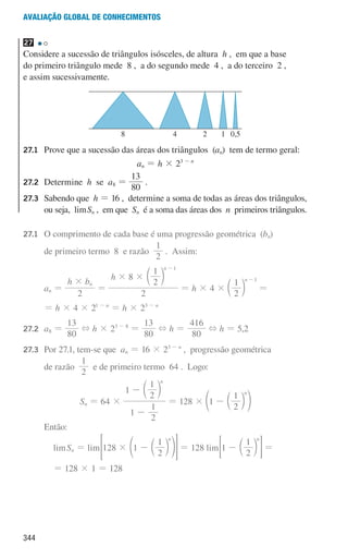 344
Avaliação global de conhecimentos
27
Considere a sucessão de triângulos isósceles, de altura h , em que a base
do primeiro triângulo mede 8 , a do segundo mede 4 , a do terceiro 2 ,
e assim sucessivamente.
u3p78h2
4
8 2 1 0,5
27.1	
Prove que a sucessão das áreas dos triângulos (an) tem de termo geral:
an = h × 23 - n
27.2	Determine h se a8 =
80
13
.
27.3	
Sabendo que h = 16 , determine a soma de todas as áreas dos triângulos,
ou seja, limSn , em que Sn é a soma das áreas dos n primeiros triângulos.
27.1 	
O comprimento de cada base é uma progressão geométrica (bn)
				 de primeiro termo 8 e razão
2
1
. Assim:
				 an =
h b
2
n
#
=
h
2
8
2
1 n 1
# #
-
c m
= h × 4 ×
2
1 n 1
-
c m =
				 = h × 4 × 21 - n
= h × 23 - n
27.2	
a8 =
80
13
+ h × 23 - 8
=
80
13
+ h =
80
416
+ h = 5,2
27.3	
Por 27.1, tem-se que an = 16 × 23 - n
, progressão geométrica
				de razão
1
2
e de primeiro termo 64 . Logo:
Sn = 64 ×
1
2
1
1
2
1 n
-
- c m
= 128 × 1
2
1 n
- c
e m o
				Então:
limSn = lim 128 1
2
1 n
# - c
e m o
 H = 128 lim 1
2
1 n
- c m
= G =
= 128 × 1 = 128
000707 328-351.indd 344 01/07/16 13:42
 