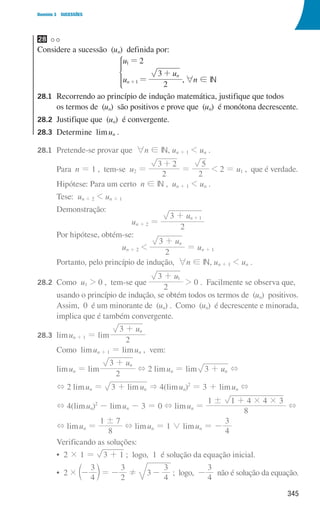 345
Domínio 3 SUCESSÕES
28
Considere a sucessão (un) definida por:
u
u
u
2
2
3
n
n
1
1
=
=
+
+
*
,6n ! IN
28.1	
Recorrendo ao princípio de indução matemática, justifique que todos
os termos de (un) são positivos e prove que (un) é monótona decrescente.
28.2	
Justifique que (un) é convergente.
28.3	
Determine limun .
28.1 Pretende-se provar que 6n ! IN, un + 1  un .
				Para n = 1 , tem-se u2 =
2
3 2
+
=
2
5
 2 = u1 , que é verdade.
				 Hipótese: Para um certo n ! IN , un + 1  un .
				Tese: un + 2  un + 1
				Demonstração:
un + 2 =
u
2
3 n 1
+ +
				 Por hipótese, obtém-se:
un + 2 
u
2
3 n
+
= un + 1
				 Portanto, pelo princípio de indução, 6n ! IN, un + 1  un .
28.2	Como u1  0 , tem-se que
u
2
3 1
+
 0 . Facilmente se observa que,
				
usando o princípio de indução, se obtém todos os termos de (un) positivos.
Assim, 0 é um minorante de (un) . Como (un) é decrescente e minorada,
implica que é também convergente.
28.3	limun + 1 = lim
u
2
3 n
+
				 Como limun + 1 = limun , vem:
				limun = lim
u
2
3 n
+
+ 2 limun = lim u
3 n
+ +
				 + 2 limun = lim u
3 n
+  4(limun)2
= 3 + limun +
				 + 4(limun)2
- limun - 3 = 0 + limun =
8
1 1 4 4 3
! # #
+
+
				 + limun =
8
1 7
!
+ limun = 1 0 limun = -
4
3
				 Verificando as soluções:
				 • 2 × 1 = 3 1
+ ; logo, 1 é solução da equação inicial.
				 • 
2 ×
4
3
-
c m= -
2
3
! 3
4
3
- ; logo, -
4
3
não é solução da equação.
000707 328-351.indd 345 01/07/16 13:42
 
