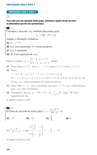 346
preparação para o teste 7
PREPARAÇÃO PARA O TESTE 7
I
Para cada uma das questões deste grupo, selecione a opção correta de entre
as alternativas que lhe são apresentadas.
1
Considere a sucessão (un) definida pelo termo geral:
un = 10 - q3 - nu
Indique a afirmação verdadeira:
(A) un  +3
(B) (un) tem exatamente 13 termos positivos.
(C) (un) é monótona.
(D) 10 é um majorante de (un) .
Pode-se escrever un =
n n
n n
7 3
13 3
se
se
1
H
+
-
) . Então:
(A)	
Falsa. Para n H 3 , limun = -3 ; e para n  3 , limun = +3 .
(B)	Falsa.
		7 + n  0 / n  3 + -7  n  3 + n ! {1, 2}
		13 - n  0 / n H 3 + 3 G n  13 + n ! {3, 4, 5, 6, 7, 8, 9, 10, 11, 12}
		 Assim, (un) tem exatamente 12 termos positivos.
(C)	
Falsa. Para n  3 , (un) é crescente, mas para n H 3 , (un) é decrescente;
logo, (un) não é monótona.
(D)	
Verdadeira. Tem-se un = 10 - n
3-
n
3 0
1
2
-
10 ; logo, 10 é um
majorante de (un) .
A opção correta é a (D).
2
O limite da sucessão de termo geral vn =
3 1
2 3
n
n 1
-
- +
é:
(A) -3 (B) -2 (C)
3
2
(D) 3
lim
3 1
2 3
n
n 1
-
- +
= lim
3 1
3
1
3
3
2
3
n
n
n
n
-
-
d
d
n
n
= -
1
3
= -3
A opção correta é a (A).
000707 328-351.indd 346 01/07/16 13:42
 