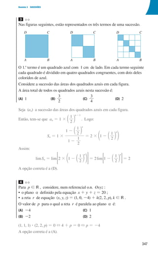 347
Domínio 3 SUCESSÕES
3
Nas figuras seguintes, estão representados os três termos de uma sucessão.
u3p82h1
D C
A B
D C
A B
D C
A B
D C
A B
D C
A B
O 1.o
termo é um quadrado azul com 1 cm de lado. Em cada termo seguinte
cada quadrado é dividido em quatro quadrados congruentes, com dois deles
coloridos de azul.
Considere a sucessão das áreas dos quadrados azuis em cada figura.
A área total de todos os quadrados azuis nesta sucessão é:
(A) 1 (B)
2
3
(C)
3
4
(D) 2
Seja (an) a sucessão das áreas dos quadrados azuis em cada figura.
Então, tem-se que an = 1 ×
2
1 n 1
-
c m . Logo:
Sn = 1 ×
1
2
1
1
2
1 n
-
- c m
= 2 × 1
2
1 n
- c
e m o
Assim:
limSn = lim 2 1
2
1 n
# - c
e m o
 H = 2lim 1
2
1 n
- c m
= G = 2
A opção correta é a (D).
4
Para p ! IR , considere, num referencial o.n. Oxyz :
• o plano a definido pela equação x + y + z = 20 ;
• a reta r de equação (x, y, z) = (1, 0, -4) + k(2, 2, p), k ! IR .
O valor de p para o qual a reta r é paralela ao plano a é:
(A) -4
(B) -2
(C) 1
(D) 2
(1, 1, 1) $ (2, 2, p) = 0 + 4 + p = 0 + p = -4
A opção correta é a (A).
000707 328-351.indd 347 01/07/16 13:42
 