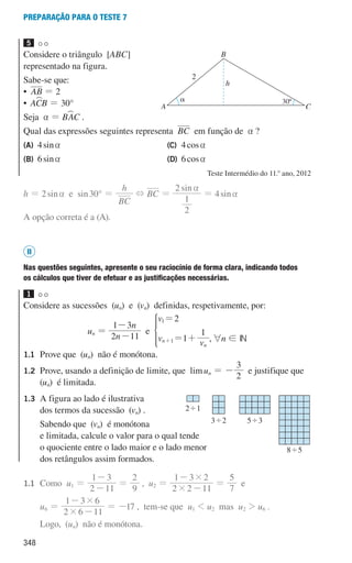 348
preparação para o teste 7
5
Considere o triângulo [ABC]
representado na figura.
Sabe-se que:
• AB = 2
• AC
WB = 30°
Seja a = BA
WC .
Qual das expressões seguintes representa BC em função de a ?
(A) 4sina
(B) 6sina
(C) 4cosa
(D) 6cosa
Teste Intermédio do 11.o
ano, 2012
h = 2sina e sin30° =
BC
h
+ BC =
sin
2
1
2 a
= 4sina
A opção correta é a (A).
II
Nas questões seguintes, apresente o seu raciocínio de forma clara, indicando todos
os cálculos que tiver de efetuar e as justificações necessárias.
1
Considere as sucessões (un) e (vn) definidas, respetivamente, por:
un =
n
n
2 11
1 3
-
-
e
v
v v
2
1
1
n
n
1
1
=
= +
+
*
,6n ! IN
1.1 Prove que (un) não é monótona.
1.2 Prove, usando a definição de limite, que limun = -
2
3
e justifique que
(un) é limitada.
1.3 A figura ao lado é ilustrativa
dos termos da sucessão (vn) .
Sabendo que (vn) é monótona
e limitada, calcule o valor para o qual tende
o quociente entre o lado maior e o lado menor
dos retângulos assim formados.
1.1 Como u1 =
2 11
1 3
-
-
=
9
2
, u2 =
2 2 11
1 3 2
#
#
-
-
=
7
5
e
u6 =
2 6 11
1 3 6
#
#
-
-
= -17 , tem-se que u1  u2 mas u2  u6 .
Logo, (un) não é monótona.
u3p82h2
A
h
C
B
a
2
30º
u3p83h1
241
342 543
845
000707 328-351.indd 348 20/07/16 16:18
 