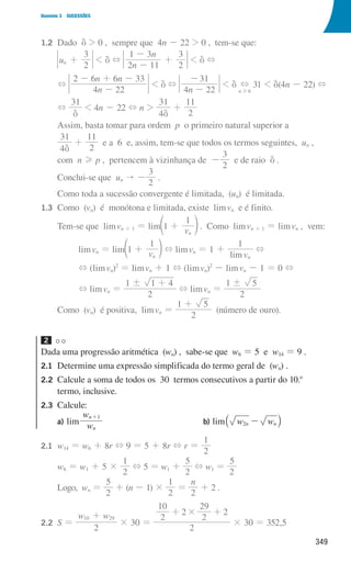 349
Domínio 3 SUCESSÕES
1.2 Dado d  0 , sempre que 4n - 22  0 , tem-se que:
			u
2
3
n +  d +
n
n
2 11
1 3
2
3
-
-
+  d +
			
+
n
n n
4 22
2 6 6 33
-
- + -
 d +
n
4 22
31
-
-
 d
n 6
+
H
31  d(4n - 22) +
			
+
31
d
 4n - 22 + n 
4
31
d
+
2
11
			
Assim, basta tomar para ordem p o primeiro natural superior a
			
4
31
d
+
2
11
e a 6 e, assim, tem-se que todos os termos seguintes, un ,
			com n H p , pertencem à vizinhança de -
2
3
e de raio d .
			Conclui-se que un  -
2
3
.
			Como toda a sucessão convergente é limitada, (un) é limitada.
1.3 Como (vn) é monótona e limitada, existe limvn e é finito.
			Tem-se que limvn + 1 = lim v
1
1
n
+
d n . Como limvn + 1 = limvn , vem:
limvn = lim v
1
1
n
+
d n + limvn = 1 +
lim v
1
n
+
+ (limvn)2
= limvn + 1 + (limvn)2
- limvn - 1 = 0 +
+ limvn =
2
1 1 4
! +
+ limvn =
2
1 5
!
			Como (vn) é positiva, limvn =
2
1 5
+
(número de ouro).
2
Dada uma progressão aritmética (wn) , sabe-se que w6 = 5 e w14 = 9 .
2.1	
Determine uma expressão simplificada do termo geral de (wn) .
2.2	
Calcule a soma de todos os 30 termos consecutivos a partir do 10.o
termo, inclusive.
2.3	Calcule:
a) lim w
w
n
n 1
+
b) lim w w
n n
2 -
` j
2.1 w14 = w6 + 8r + 9 = 5 + 8r + r =
2
1
			
w6 = w1 + 5 ×
2
1
+ 5 = w1 +
2
5
+ w1 =
2
5
			Logo, wn =
2
5
+ (n - 1) ×
2
1
=
n
2
+ 2 .
2.2 S =
w w
2
10 29
+
× 30 =
2
2 2
2
10
2
29
#
+ +
× 30 = 352,5
000707 328-351.indd 349 01/07/16 13:42
 