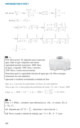 350
preparação para o teste 7
2.3 a)		 lim w
w
n
n 1
+
= lim n
n
2
2
2
2
1
+
+
+
= lim
n
n
4
5
+
+
= lim
n
n
4
1
5
1
+
+
= 1
			
b)		 lim w w
n n
2 -
` j =
						
= lim n
n
2
2
2
+ - +
d n = lim
n
n
n
n
2
2
2
2
2
2
+ +
+ - -
+
c
f
m
p=
						 = lim
n
n
n
2
2
2
2
+ + +
f p= lim
n n n n
1 2
2
1 2
2
1
2 2
+ + +
f p=
						 =
0
2
1
+
= +3
3
O Sr. Silva possui 10 depósitos para armazenar
água. Sabe-se que o depósito com menor
capacidade permite armazenar 1000 litros
de água, o segundo 1500 litros, o terceiro
2250 litros, e assim sucessivamente.
Determine qual é a capacidade máxima de água que o Sr. Silva consegue
armazenar nos seus depósitos.
Apresente o resultado arredondado à unidade de litro.
Seja (un) a sucessão da capacidade, em litros, de cada depósito.
Tem-se que (un) é uma progressão geométrica de razão 1,5 e de 1.o
termo 1000 .
Logo, un = 1000 × 1,5n - 1
e S10 = 1000 ×
,
,
1 1 5
1 1 510
-
-
á 113 330 L .
4
Para x ! IR{0} , considere, num referencial o.n. xOy , os vetores u(1, 1)
e v^x, x2
h .
4.1	
Supondo que u v
_ i
T =
3
r
, determine o valor exato de x .
4.2	
Prove, usando o método de indução, que 6x ! IN , u $ v é par.
000707 328-351.indd 350 01/07/16 13:42
 