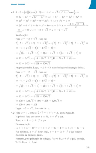 351
Domínio 3 SUCESSÕES
4.1 	
u $ v = u v cos u v
_ i
T + x + x2
= 2 x x
2 4
+ cos
3
r
+
			
+ 2x + 2x2
= x x
2 2
2 4
+  4x2
+ 8x3
+ 4x4
= 2x2
+ 2x4
+
			
+ 2x2
+ 8x3
+ 2x4
= 0 + 2x2
(1 + 4x + x2
) = 0 +
			
+ 2x2
= 0 0 1 + 4x + x2
= 0 + x = 0 0 x =
2
4 16 4
!
- -
+
			
IR{ }
x 0
+
!
x = 0 0 x = -2 + 3 0 x = -2 - 3
			Verificação:
			Para x = -2 + 3 , tem-se:
			2 2 3
- +
_ i + 2 2 3
2
- +
_ i = 2 2 3 2 2 3
2 4
- + + - +
_ _
i i +
			
+ -4 + 2 3 + 2 4 4 3 3
+
-
_ i =
			
= 2 4 4 3 3 2 4 4 3 3 4 4 3 3
+ + + +
- - -
_ _ _
i i i +
			
+ 10 - 6 3 = 14 8 3 2 49 56 3 48
- + - +
_ i +
			
+ 10 - 6 3 = 208 120 3
-
			
Proposição falsa. Logo, -2 + 3 não é solução da equação inicial.
			Para x = -2 - 3 , tem-se:
			2 2 3
- -
_ i + 2 2 3
2
- -
_ i = 2 2 3 2 2 3
2 4
- - + - -
_ _
i i +
			
+ -4 - 2 3 + 2 4 4 3 3
+ +
_ i =
			
= 2 4 4 3 3 2 4 4 3 3 4 4 3 3
+ + + + + + +
_ _ _
i i i +
			
+ 10 + 6 3 = 14 8 3 2 49 56 3 48
+ +
+ +
_ i +
			
+ 10 + 6 3 = 208 120 3
+
			
+ 100 + 120 3 + 108 = 208 + 120 3 +
			
+ 100 + 108 = 208
			Logo, -2 - 3 é o valor de x .
4.2 Para x = 1 , tem-se u $ v = 1 + 1 = 2 , que é verdade.
			Hipótese: Para um certo x ! IN , x + x2
é par.
			Tese: x + 1 + (x + 1)2
é par
			Demonstração:
x + 1 + (x + 1)2
= x + 1 + x2
+ 2x + 1 = (x + x2
) + 2x + 2
			
Por hipótese, x + x2
é par; logo, x + 1 + (x + 1)2
é par porque
é a soma de números pares.
			Portanto, pelo princípio de indução, 6x ! IN, x + x2
é par, ou seja,
6x ! IN, u $ v é par.
000707 328-351.indd 351 01/07/16 13:42
 