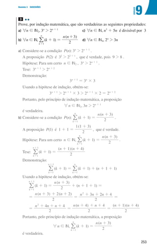 253
9
U
NIDADE
Domínio 3 SUCESSÕES
3 

Prove, por indução matemática, que são verdadeiras as seguintes propriedades:
a)	
6n ! IN2, 3n
 2n + 1
b)	
6n ! IN,
k
n
1
=
/(k + 1) =
( )
n n
2
3
+
c)	
6n ! IN, n3
+ 5n é divisível por 3
d)	
6n ! IN4, 2n
 3n
a)	
Considere-se a condição P(n): 3n
 2n + 1
.
A proposição P(2) é 32
 22 + 1
, que é verdade, pois 9  8 .
Hipótese: Para um certo n ! IN2 , 3n
 2n + 1
.
Tese: 3n + 1
 2n + 2
Demonstração:
3n + 1
= 3n
× 3
Usando a hipótese de indução, obtém-se:
3n + 1
 2n + 1
× 3  2n + 1
× 2 = 2n + 2
Portanto, pelo princípio de indução matemática, a proposição
6n ! IN2, 3n  2n + 1
é verdadeira.
b)	
Considere-se a condição P(n):
k
n
1
=
/ (k + 1) =
( )
n n
2
3
+
.
A proposição P(1) é 1 + 1 =
( )
2
1 1 3
+
, que é verdade.
Hipótese: Para um certo n ! IN,
k
n
1
=
/ (k + 1) =
( )
n n
2
3
+
.
Tese:
k
n
1
1
=
+
/ (k + 1) =
( )( )
n n
2
1 4
+ +
Demonstração:
k
n
1
1
=
+
/ (k + 1) =
k
n
1
=
/ (k + 1) + (n + 1 + 1)
Usando a hipótese de indução, obtém-se:
k
n
1
1
=
+
/ (k + 1) =
( )
n n
2
3
+
+ (n + 1 + 1) =
=
( ) ( )
n n n
2
3 2 2
+ + +
=
n n n
2
3 2 4
2
+ + +
=
=
n n n
2
4 4
2
+ + +
=
( )
n n n
2
4 4
+ + +
=
( )( )
n n
2
1 4
+ +
Portanto, pelo princípio de indução matemática, a proposição
6n ! IN,
k
n
1
=
/ (k + 1) =
( )
n n
2
3
+
é verdadeira.
000707 252-267 U9.indd 253 01/07/16 12:36
 