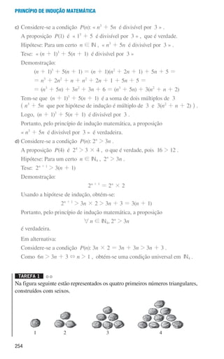 254
Princípio de indução matemática
1 2 3 4
c)	
Considere-se a condição P(n): « n3
+ 5n é divisível por 3 » .
A proposição P(1) é « 13
+ 5 é divisível por 3 » , que é verdade.
Hipótese: Para um certo n ! IN , « n3
+ 5n é divisível por 3 » .
Tese: « (n + 1)3
+ 5(n + 1) é divisível por 3 »
Demonstração:
(n + 1)3
+ 5(n + 1) = (n + 1)(n2
+ 2n + 1) + 5n + 5 =
= n3
+ 2n2
+ n + n2
+ 2n + 1 + 5n + 5 =
= (n3
+ 5n) + 3n2
+ 3n + 6 = (n3
+ 5n) + 3(n2
+ n + 2)
	
Tem-se que (n + 1)3
+ 5(n + 1) é a soma de dois múltiplos de 3
^ n3
+ 5n que por hipótese de indução é múltiplo de 3 e 3(n2
+ n + 2) h .
Logo, (n + 1)3
+ 5(n + 1) é divisível por 3 .
Portanto, pelo princípio de indução matemática, a proposição
« n3
+ 5n é divisível por 3 » é verdadeira.
d)	
Considere-se a condição P(n): 2n
 3n .
A proposição P(4) é 24
 3 × 4 , o que é verdade, pois 16  12 .
Hipótese: Para um certo n ! IN4 , 2n
 3n .
Tese: 2n + 1
 3(n + 1)
Demonstração:
2n + 1
= 2n
× 2
Usando a hipótese de indução, obtém-se:
2n + 1
 3n × 2  3n + 3 = 3(n + 1)
Portanto, pelo princípio de indução matemática, a proposição
6n ! IN4, 2n
 3n
é verdadeira.
Em alternativa:
Considere-se a condição P(n): 3n × 2 = 3n + 3n  3n + 3 .
	
Como 6n  3n + 3 + n  1 , obtém-se uma condição universal em IN4 .
Tarefa 1 

Na figura seguinte estão representados os quatro primeiros números triangulares,
construídos com seixos.
000707 252-267 U9.indd 254 01/07/16 12:36
 