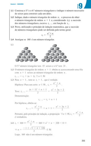 255
9
U
NIDADE
Domínio 3 SUCESSÕES
1.1	
Construa o 5.º e o 6.º números triangulares e indique o número necessário
de seixos para construir cada um deles.
1.2	
Indique, dado o número triangular de ordem n , o processo de obter
o número triangular de ordem n + 1 e, considerando (tn) a sucessão
dos números triangulares, escreva tn + 1 em função de tn .
1.3	
Prove, utilizando o princípio de indução matemática, que a sucessão
de números triangulares pode ser definida pelo termo geral:
tn =
n n
2
2
+
1.4	
Averigue se 160 é um número triangular.
1.1 	
			O 5.º número triangular tem 15 seixos e o 6.º tem 21 .
1.2 	
O número triangular de ordem n + 1 obtém-se acrescentando uma fila
com n + 1 seixos ao número triangular de ordem n .
			
tn + 1 = tn + (n + 1), 6n ! IN
1.3 	Para n = 1 , tem-se t1 = 1 , que é verdade.
			Hipótese: Para um certo n ! IN , tn =
n n
2
2
+
.
			Tese: tn + 1 =
( )
n n
2
1 1
2
+ + +
=
n n
2
3 2
2
+ +
			Demonstração:
tn + 1 = tn + n + 1
			Por hipótese, obtém-se:
tn + 1 =
n n
2
2
+
+ n + 1 =
n n
2
3 2
2
+ +
			
Portanto, pelo princípio de indução, a proposição 6n ! IN, tn =
n n
2
2
+
é verdadeira.
1.4 	
tn = 160 +
n n
2
2
+
= 160 + n2
+ n - 320 = 0 +
			
+ n =
2
1 1 4 320
! #
- +
 IN
			Logo, 160 não é um número triangular.
000707 252-267 U9.indd 255 01/07/16 12:36
 