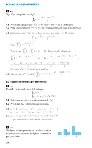 256
Princípio de indução matemática
4 

Seja P(n) a seguinte condição:
k
k
n
1
=
/ =
( )( )
n n
2
1 2
- +
4.1	
Prove que a proposição 6n ! IN, P(n)  P(n + 1) é verdadeira.
4.2	
Pode-se concluir que 6n ! IN, P(n) é verdadeira? Justifique a sua resposta.
4.1 	
Suponha-se que P(n) se verifica, ou seja, que para n ! IN se tem:
k
n
1
=
/ k =
( )( )
n n
2
1 2
- +
			Tese:
k
n
1
1
=
+
/ k =
( )
n n
2
3
+
			Tem-se que
k
n
1
1
=
+
/ k =
k
n
1
=
/ k + (n + 1) ; logo, usando a hipótese:
			
k
n
1
1
=
+
/ k =
( )( )
n n
2
1 2
- +
+ (n + 1) =
( )( )
n n n
2
1 2 2 2
- + + +
=
			
=
n n n n
2
2 2 2 2
2
+ - - + +
=
n n
2
3
2
+
=
( )
n n
2
3
+
			Portanto, P(n + 1) também se verifica.
4.2 	
Não, porque P(1) é falsa:
k 1
1
=
/ k = 1 ! 0 =
( )( )
2
1 1 1 2
- +
.
9.2 
Sucessões definidas por recorrência
5 

Considere a sucessão (un) definida por:
u
u u
4
3
n n
1
1
=
= -
+
*
, 6n ! IN
5.1	
Determine os cinco primeiros termos de (un) .
5.2	
Prove que (un) é monótona decrescente.
5.1 	
u1 = 4 ; u2 = u1 - 3 = 1 ; u3 = u2 - 3 = -2 ;
u4 = u3 - 3 = -5 ; u5 = u4 - 3 = -8
5.2 	
un + 1 - un = un - 3 - un = -3  0, 6n ! IN
			Logo, a sucessão é estritamente decrescente.
6 

Na figura estão representados os três primeiros
termos de uma sucessão de figuras constituídas
por quadrados. 1
u3p22h2
2 3
000707 252-267 U9.indd 256 01/07/16 12:36
 