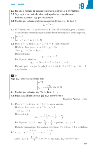 257
9
U
NIDADE
Domínio 3 SUCESSÕES
6.1	
Indique o número de quadrados que constituem o 7.º e o 8.º termos.
6.2	
Seja (qn) a sucessão do número de quadrados em cada termo.
	
Defina a sucessão (qn) por recorrência.
6.3	
Mostre, por indução matemática, que um termo geral de (qn) é:
qn = 2n - 1
6.1 	
O 7.º termo tem 13 quadrados e o 8.º tem 15 quadrados, pois o número
de quadrados aumenta duas unidades de um termo para o termo seguinte.
6.2 	
q
q q
1
2
n n
1
1
=
= +
+
*
, 6n ! IN
6.3 	Para n = 1 , tem-se q1 = 2 - 1 = 1 , que é verdade.
			Hipótese: Para um certo n ! IN , qn = 2n - 1 .
			Tese: qn + 1 = 2(n + 1) - 1
			Demonstração:
qn + 1 = qn + 2
			Por hipótese, obtém-se:
qn + 1 = 2n - 1 + 2 = 2(n + 1) - 1
			
Portanto, pelo princípio de indução, a proposição 6n ! IN , qn = 2n - 1
é verdadeira.
7 

Seja (un) a sucessão definida por:
u
u
u
5
2
1
n
n
1
1
=
=
+
+
*
,6n ! IN
7.1	
Mostre, por indução, que 6n ! IN, un  1 .
7.2	
Deduza da alínea anterior que (un) é decrescente.
Caderno de Apoio do 11.º ano
7.1 	Para n = 1 , tem-se u1 = 5  1 , que é verdade.
			Hipótese: Para um certo n ! IN , un  1 .
			Tese: un + 1  1
			Demonstração:
un + 1 =
u
2
1 n
+
=
2
1
+
u
2
n
			Por hipótese, un  1 ; logo,
u
2
n

2
1
e, portanto, un + 1  1 .
			Portanto, pelo princípio de indução, a proposição 6n ! IN, un  1 é verdadeira.
7.2 	
un + 1 - un =
u
2
1 n
+
- un =
u
2
1 n
-
		 Como un  1 ,
u
2
1 n
-
 0, 6n ! IN ; logo, (un) é decrescente.
000707 252-267 U9.indd 257 01/07/16 12:36
 