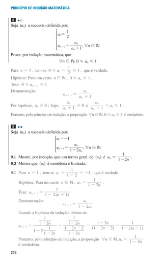 258
Princípio de indução matemática
8 

Seja (an) a sucessão definida por:
a
a
a
a
2
1
1
n
n
n
1
1
=
=
+
+
*
,6n ! IN
Prove, por indução matemática, que
6n ! IN, 0 G an G 1
Para n = 1 , tem-se 0 G a1 =
2
1
G 1 , que é verdade.
Hipótese: Para um certo n ! IN , 0 G an G 1 .
Tese: 0 G an + 1 G 1
Demonstração:
an + 1 =
a
a
1
n
n
+
Por hipótese, an H 0 ; logo,
a
a
1
n
n
+
H 0 e
a
a
1
n
n
+
 an G 1 .
Portanto, pelo princípio de indução, a proposição 6n!IN, 0Gan G1 é verdadeira.
9 

Seja (un) a sucessão definida por:
u
u
u
u
1
1 2
n
n
n
1
1
=-
=
-
+
* ,6n ! IN
9.1	
Mostre, por indução, que um termo geral de (un) é un =
n
1 2
1
-
.
9.2	
Mostre que (un) é monótona e limitada.
9.1 	Para n = 1 , tem-se u1 =
1 2
1
-
= -1 , que é verdade.
			Hipótese: Para um certo n ! IN , un =
n
1 2
1
-
.
			Tese: un + 1 =
( )
n
1 2 1
1
- +
			Demonstração:
un + 1 =
u
u
1 2 n
n
-
			Usando a hipótese de indução, obtém-se:
			
un + 1 =
n
n
1 2
1 2
1
1 2
1
-
-
-
=
n
n
n
1 2
1 2 2
1 2
1
-
- -
-
=
( )
n
n
1 2 2
1 2
- -
-
=
( )
n
1 2 1
1
- +
			
Portanto, pelo princípio de indução, a proposição 6n ! IN, un =
n
1 2
1
-
é verdadeira.
000707 252-267 U9.indd 258 01/07/16 12:36
 