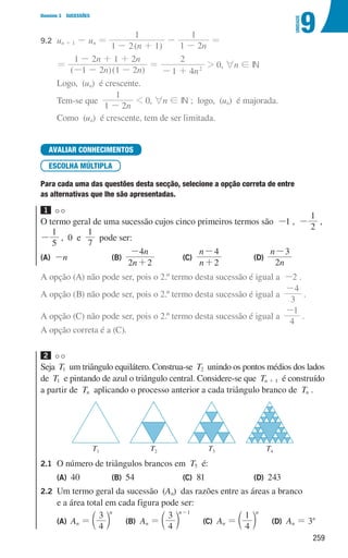 259
9
U
NIDADE
Domínio 3 SUCESSÕES
9.2 	
un + 1 - un =
( )
n
1 2 1
1
- +
-
n
1 2
1
-
=
			
=
( )( )
n n
n n
1 2 1 2
1 2 1 2
- - -
- + +
=
n
1 4
2
2
- +
 0, 6n ! IN
			Logo, (un) é crescente.
			Tem-se que
n
1 2
1
-
 0, 6n ! IN ; logo, (un) é majorada.
			Como (un) é crescente, tem de ser limitada.
AVALIAR CONHECIMENTOS
ESCOLHA MÚLTIPLA
Para cada uma das questões desta secção, selecione a opção correta de entre
as alternativas que lhe são apresentadas.
1
O termo geral de uma sucessão cujos cinco primeiros termos são -1 , -
2
1
,
-
1
5
, 0 e
1
7
pode ser:
(A) 
-n (B)	
n
n
2 2
4
+
-
(C)
n
n
2
4
+
-
 (D)
n
n
2
3
-

A opção (A) não pode ser, pois o 2.º termo desta sucessão é igual a -2 .
A opção (B) não pode ser, pois o 2.º termo desta sucessão é igual a
3
4
-
.
A opção (C) não pode ser, pois o 2.º termo desta sucessão é igual a
4
1
-
.
A opção correta é a (C).
2
Seja T1 um triângulo equilátero. Construa-se T2 unindo os pontos médios dos lados
de T1 e pintando de azul o triângulo central. Considere-se que Tn + 1 é construído
a partir de Tn aplicando o processo anterior a cada triângulo branco de Tn .
u3p25h1
T1 T2 T3 T4
2.1 O número de triângulos brancos em T5 é:
(A) 40 (B) 54 (C) 81 (D) 243
2.2	
Um termo geral da sucessão (An) das razões entre as áreas a branco
e a área total em cada figura pode ser:
(A)	
An =
4
3 n
c m   
(B) 
An =
4
3 n 1
-
c m   
(C) 
An =
4
1 n
c m   
(D) 
An = 3n
000707 252-267 U9.indd 259 01/07/16 12:36
 