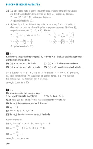 260
Princípio de indução matemática
2.1 	
De um termo para o termo seguinte, cada triângulo branco é dividido
em três triângulos brancos. Como T4 tem 27 triângulos brancos,
T5 tem 27 × 3 = 81 triângulos brancos.
			A opção correta é a (C).
2.2 	Sejam Ab a área a branco, AT a área total e a , b e c os valores
das áreas de cada um dos triângulos em que se encontra dividido T1 ,
respetivamente, em T2 , T3 e T4 . Então:
		T1 :
A
A
T
b
= 1 , pois Ab = AT
		T2 :
A
A
T
b
=
a
a
4
3
=
4
3
		T3 :
A
A
T
b
=
b
b
16
9
=
4
3 2
c m
		T4 :
A
A
T
b
=
c
c
64
27
=
4
3 3
c m
			A opção correta é a (B).
3
Considere a sucessão de termo geral vn = (-1)n
$ n . Indique qual das seguintes
afirmações é verdadeira.
(A)	(vn) é monótona e limitada.
(B)	(vn) é monótona e não limitada.
(C)	(vn) é limitada e não monótona.
(D)	(vn) é não monótona e não limitada.
Se n for par, vn = n  0 , mas se n for ímpar, vn = -n  0 ; portanto,
(vn) não é monótona. As sucessões de termos gerais n e -n não são
limitadas; logo, vn também não é limitada.
A opção correta é a (D).
4
De uma sucessão (un) sabe-se que:
• 
(un) é estritamente monótona; • 6n ! IN, un G 10
Qual das seguintes afirmações é necessariamente verdadeira?
(A)	
Se (un) for crescente, então, é limitada.
(B)	
u1 = 10
(C)	
6n ! IN, u1 G un G 10
(D)	
Se (un) for decrescente, então, é limitada.
Contraexemplos:
(B) un = (-1)n
× 10 G 10 , mas u1 = -10
(C) un = n
10
; 0  un G 10 e u1 = 10
(D) un = n
10
-n
A opção correta é a (A).
000707 252-267 U9.indd 260 01/07/16 12:36
 
