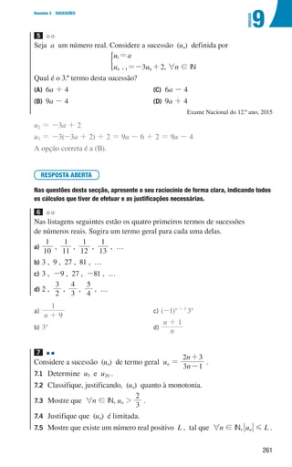 261
9
U
NIDADE
Domínio 3 SUCESSÕES
5
Seja a um número real. Considere a sucessão (un) definida por
u a
u u
3 2
n n
1
1
=
=- +
+
)
, 6n ! IN
Qual é o 3.º termo desta sucessão?
(A)	6a + 4
(B)	9a - 4
(C)	6a - 4
(D)	9a + 4
Exame Nacional do 12.º ano, 2015
u2 = -3a + 2
u3 = -3(-3a + 2) + 2 = 9a - 6 + 2 = 9a - 4
A opção correta é a (B).
RESPOSTA ABERTA
Nas questões desta secção, apresente o seu raciocínio de forma clara, indicando todos
os cálculos que tiver de efetuar e as justificações necessárias.
6
Nas listagens seguintes estão os quatro primeiros termos de sucessões
de números reais. Sugira um termo geral para cada uma delas.
a)	
10
1
,
1
11
,
1
12
,
1
13
, …
b)	
3 , 9 , 27 , 81 , …
c)	
3 , -9 , 27 , -81 , …
d)	
2 ,
2
3
,
3
4
,
5
4
, …
a)	
n 9
1
+
b)	3n
c)	(-1)n + 1
3n
d)	 n
n 1
+
7 

Considere a sucessão (un) de termo geral un =
n
n
3 1
2 3
-
+
.
7.1	Determine u5 e u20 .
7.2	
Classifique, justificando, (un) quanto à monotonia.
7.3	
Mostre que 6n ! IN, un 
3
2
.
7.4	
Justifique que (un) é limitada.
7.5	
Mostre que existe um número real positivo L , tal que 6n ! IN, un G L .
000707 252-267 U9.indd 261 01/07/16 12:36
 