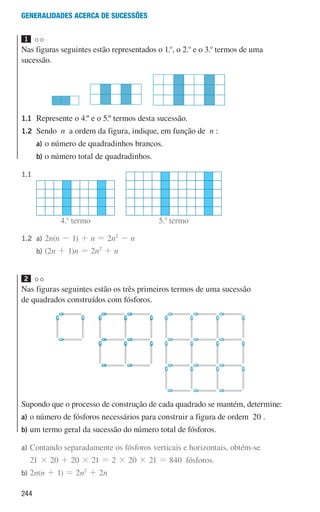 244
Generalidades acerca de sucessões
1 

Nas figuras seguintes estão representados o 1.o
, o 2.o
e o 3.o
termos de uma
sucessão.
1.1	
Represente o 4.º e o 5.º termos desta sucessão.
1.2	Sendo n a ordem da figura, indique, em função de n :
		
a)	
o número de quadradinhos brancos.
		b)	
o número total de quadradinhos.
1.1					
1.2 a)		 2n(n - 1) + n = 2n2
- n
		
b)		 (2n + 1)n = 2n2
+ n
2 

Nas figuras seguintes estão os três primeiros termos de uma sucessão
de quadrados construídos com fósforos.
1
u3p8h5
2
u3p8h6
4
u3p8h7
u3p9h2
u3p9h3
u3p9h4
u3p184hs1
u3p184hs2
4.o
termo 5.o
termo
Supondo que o processo de construção de cada quadrado se mantém, determine:
a)	
o número de fósforos necessários para construir a figura de ordem 20 .
b)	
um termo geral da sucessão do número total de fósforos.
a)	
Contando separadamente os fósforos verticais e horizontais, obtém-se
21 × 20 + 20 × 21 = 2 × 20 × 21 = 840 fósforos.
b)	2n(n + 1) = 2n2
+ 2n
000707 243-251 U8.indd 244 01/07/16 12:35
 
