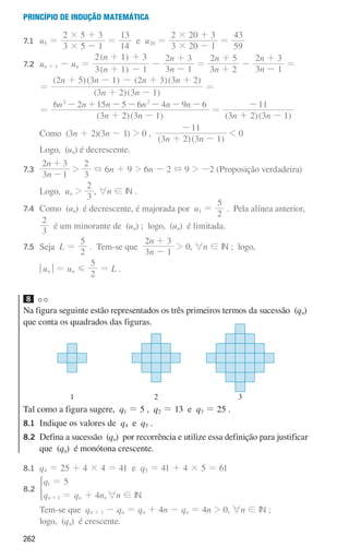 262
Princípio de indução matemática
7.1 	
u5 =
3 5 1
2 5 3
#
#
-
+
=
14
13
e u20 =
3 20 1
2 20 3
#
#
-
+
=
59
43
7.2 un + 1 - un =
( )
( )
n
n
3 1 1
2 1 3
+ -
+ +
-
n
n
3 1
2 3
-
+
=
n
n
3 2
2 5
+
+
-
n
n
3 1
2 3
-
+
=
			
=
( )( )
( )( ) ( )( )
n n
n n n n
3 2 3 1
2 5 3 1 2 3 3 2
+ -
+ - - + +
=
			
=
( )( )
n n
n n n n n n
3 2 3 1
6 2 15 5 6 4 9 6
2 2
+ -
- + - - - - -
=
( )( )
n n
3 2 3 1
11
+ -
-
			Como (3n + 2)(3n - 1)  0 ,
( )( )
n n
3 2 3 1
11
+ -
-
 0
			Logo, (un) é decrescente.
7.3 	
n
n
3 1
2 3
-
+

3
2
+ 6n + 9  6n - 2 + 9  -2 (Proposição verdadeira)
		 Logo, un 
3
2
, 6n ! IN .
7.4 Como (un) é decrescente, é majorada por u1 =
2
5
. Pela alínea anterior,
			
3
2
é um minorante de (un) ; logo, (un) é limitada.
7.5 Seja L =
2
5
. Tem-se que
n
n
3 1
2 3
-
+
 0, 6n ! IN ; logo,
			
qunu = un G
2
5
= L .
8
Na figura seguinte estão representados os três primeiros termos da sucessão (qn)
que conta os quadrados das figuras.
u3p26h1
3
2
1
Tal como a figura sugere, q1 = 5 , q2 = 13 e q3 = 25 .
8.1	
Indique os valores de q4 e q5 .
8.2	
Defina a sucessão (qn) por recorrência e utilize essa definição para justificar
que (qn) é monótona crescente.
8.1 q4 = 25 + 4 × 4 = 41 e q5 = 41 + 4 × 5 = 61
8.2
q
q q n
5
4
n n
1
1
=
= +
+
*
,6n ! IN
			
Tem-se que qn + 1 - qn = qn + 4n - qn = 4n  0, 6n ! IN ;
logo, (qn) é crescente.
000707 252-267 U9.indd 262 01/07/16 12:36
 