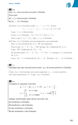 263
9
U
NIDADE
Domínio 3 SUCESSÕES
9 

Seja (cn) uma sucessão crescente e limitada.
Prove que:
a)	(-cn) é decrescente e limitada.
b)	(3cn - 4) é limitada.
a) Como (cn) é crescente, então, cn + 1 - cn  0 . Assim:
-cn + 1 + cn = -cn + 1 - (-cn)  0, 6n ! IN
Logo, (-cn) é decrescente.
Como (cn) é limitada, 7L  0: 6n ! IN, cn  L .
Tem-se que cn
- = cn ; logo, (-cn) é limitada.
b)	
Como (cn) é limitada, tem um majorante e um minorante.
Seja m um minorante de (cn) e M um majorante.
	
Tem-se que 3cn - 4  3cn  3M (porque M é majorante de (cn) ) .
Logo, 3M é majorante de (3cn - 4) .
	
Do mesmo modo, 3cn - 4  3cn - 5  3m - 5 (porque m é minorante
de (cn) ) .
	
Logo, 3m - 5 é minorante de (3cn - 4) . Portanto, (3cn - 4) é limitada.
10
Justifique que uma sucessão decrescente (wn) de termos positivos é limitada.
Como (wn) é decrescente, tem como majorante w1 , e como é positiva,
tem como minorante o 0 . Logo, (wn) é limitada.
11 

Considere as seguintes sucessões:
un = 1 - 4n , vn = (-1)2n
, wn = 4 - n
1
,
xn =
n
n n
2
1
se é par
se é ímpar
* e yn = nsin
n
2
r
c m
Indique, justificando, quais destas sucessões são:
a)	
monótonas e limitadas.
b)	
monótonas e não limitadas.
c)	
não monótonas e limitadas.
d)	
não monótonas e não limitadas.
000707 252-267 U9.indd 263 01/07/16 12:36
 