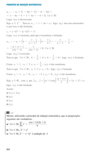 264
Princípio de indução matemática
un + 1 - un = ^1 - 4(n + 1)h - (1 - 4n) =
= 1 - 4n - 4 - 1 + 4n = -4  0, 6n ! IN
Logo, (un) é decrescente.
Seja a ! Z-
. Tem-se u-a = 1 + 4a  a ; logo, (un) não tem minorantes
e, por isso, é não limitada.
vn = (-1)2n
= ^(-1)2
hn
= 1n
Logo, (vn) é constante, pelo que é monótona e limitada.
wn + 1 - wn =
n
4
1
1
-
+
d n - n
4
1
-
c m = -
n 1
1
+
+ n
1
=
=
( )
n n
n n
1
1
+
- + +
=
( )
n n 1
1
+
 0, 6n ! IN
Logo, (wn) é crescente.
Tem-se que 6n ! IN , 4 - n
1
 4 e 4 - n
1
 0 ; logo, (wn) é limitada.
Como x1 = 1 , x2 = 2 e x3 =
3
1
, (xn) é não monótona.
Tem-se que 6n ! IN , xn G 2 e xn  0 ; logo, (xn) é limitada.
Como y1 = 1 , y2 = 0 , y3 = -3 e y4 = 0 , (yn) é não monótona.
Seja a ! IN , com a par. qya + 1u = ( )
( )
sin
a
a
1
2
1 r
+
+
d n = qa + 1u  a ;
logo, (yn) é não limitada.
Assim:
a) (vn) e (wn)
b) (un)		
c) (xn)		
d) (yn)
12
Mostre, utilizando o princípio de indução matemática, que as proposições
seguintes são verdadeiras.
a) 6n ! IN,
i
n
1
=
/ i2
=
( )( )
n n n
6
1 2 1
+ +
b)	
6n ! IN5, 2n
 n2
c)	
6n ! IN, 2n
- (-1)n
é múltiplo de 3
000707 252-267 U9.indd 264 01/07/16 12:36
 