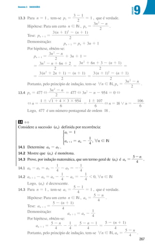 267
9
U
NIDADE
Domínio 3 SUCESSÕES
13.3	Para n = 1 , tem-se p1 =
2
3 1
-
= 1 , que é verdade.
				 Hipótese: Para um certo n ! IN , pn =
n n
2
3 2
-
.
				Tese: pn + 1 =
( ) ( )
n n
3 1 1
2
2
+ - +
				Demonstração: pn + 1 = pn + 3n + 1
				 Por hipótese, obtém-se:
pn + 1 =
n n
2
3 2
-
+ 3n + 1 =
=
n n n
2
3 2
6
2
- + +
=
( )
n n n
2
3 6 3 1
2
+ + - +
=
=
( ) ( )
n n n
2
3 2 1 1
2
+ + - +
=
( ) ( )
n n
2
3 1 1
2
+ - +
				 Portanto, pelo princípio de indução, tem-se 6n ! IN, pn =
n n
2
3 2
-
.
13.4	
pn = 477 +
n n
2
3 2
-
= 477 + 3n2
- n - 954 = 0 +
				 + n =
6
1 1 4 3 954
! # #
+
=
6
1 107
!
+ n = 18 0 n = -
6
106
				 Logo, 477 é um número pentagonal de ordem 18 .
14
Considere a sucessão (an) definida por recorrência:
a
a a
1
4
1
n n
1
1
=
= -
+
*
, 6n ! IN
14.1	Determine a6 - a5 .
14.2	
Mostre que (an) é monótona.
14.3	
Prove, por indução matemática, que um termo geral de (an) é an =
n
4
5-
.
14.1	
a6 - a5 = a5 -
4
1
- a5 = -
4
1
14.2 an + 1 - an = an -
4
1
- an = -
4
1
 0, 6n ! IN
				 Logo, (an) é decrescente.
14.3 Para n = 1 , tem-se a1 =
4
5 1
-
= 1 , que é verdade.
				 Hipótese: Para um certo n ! IN , an =
n
4
5 -
.
				Tese: an + 1 =
( )
n
4
5 1
- +
				Demonstração: an + 1 = an -
4
1
				 Por hipótese, obtém-se:
an + 1 =
n
4
5 -
-
4
1
=
n
4
5 1
- -
=
( )
n
4
5 1
- +
				 Portanto, pelo princípio de indução, tem-se 6n ! IN, an =
n
4
5 -
.
000707 252-267 U9.indd 267 01/07/16 12:37
 