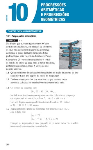 268
Progressões
aritméticas
e Progressões
geométricas
10
UNIDADE
TAREFAS E AVALIAR CONHECIMENTOS
10.1 Progressões aritméticas
Tarefa 1 

No dia em que a Joana ingressou no 10.º ano
do Ensino Secundário, em meados de setembro,
os seus pais decidiram iniciar uma poupança
destinada a juntar dinheiro para que a filha
pudesse fazer uma viagem no final do 12.º ano.
Colocaram 20 euros num mealheiro e, todos
os meses, no início de cada mês, a partir desse dia,
juntaram na poupança mais 5 euros do que
no mês anterior.
1.1	
Quanto dinheiro foi colocado no mealheiro no início de janeiro do ano
seguinte? E um ano depois do início da poupança?
1.2	
Deduza uma expressão, por recorrência, que permita saber
a quantia colocada no mealheiro num determinado mês.
1.1	
Os termos da sucessão são:
20 , 25 , 30 , 35 , 40 , …
		
No início de janeiro do ano seguinte, o valor colocado na poupança
corresponderá ao termo de ordem 5 , isto é, a 40 euros.
		
Um ano depois, corresponderá ao termo de ordem 13 , isto é,
a 20 + 12 × 5 = 80 euros.
1.2	
Representando o plano de poupança por uma sucessão (pn) ,
esta é dada por:
p
p p
20
5
n n
1
1
=
= +
+
*
, 6n ! IN
		
Em que p1 representa o valor poupado no primeiro mês e 5 , o valor
(constante) a acrescentar em cada mês.
000707 268-295 U10.indd 268 01/07/16 12:38
 
