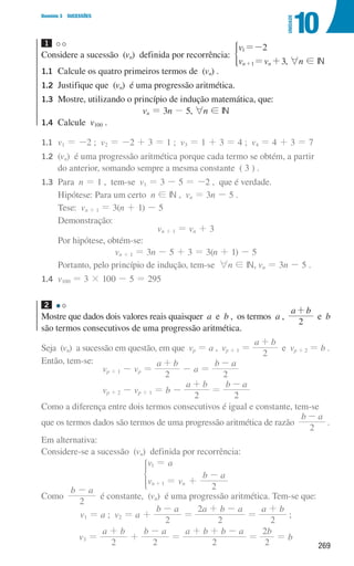 269
Domínio 3 SUCESSÕES
10
UNIDADE
1
Considere a sucessão (vn) definida por recorrência:
v
v v
2
3
n n
1
1
=-
= +
+
*
, 6n ! IN
1.1	
Calcule os quatro primeiros termos de (vn) .
1.2	
Justifique que (vn) é uma progressão aritmética.
1.3	
Mostre, utilizando o princípio de indução matemática, que:
vn = 3n - 5, 6n ! IN
1.4	Calcule v100 .
1.1	
v1 = -2 ; v2 = -2 + 3 = 1 ; v3 = 1 + 3 = 4 ; v4 = 4 + 3 = 7
1.2	(vn) é uma progressão aritmética porque cada termo se obtém, a partir
do anterior, somando sempre a mesma constante ( 3 ) .
1.3	Para n = 1 , tem-se v1 = 3 - 5 = -2 , que é verdade.
		 Hipótese: Para um certo n ! IN , vn = 3n - 5 .
		 Tese: vn + 1 = 3(n + 1) - 5
		Demonstração:
vn + 1 = vn + 3
		 Por hipótese, obtém-se:
vn + 1 = 3n - 5 + 3 = 3(n + 1) - 5
		 Portanto, pelo princípio de indução, tem-se 6n ! IN, vn = 3n - 5 .
1.4	
v100 = 3 × 100 - 5 = 295
2
Mostre que dados dois valores reais quaisquer a e b , os termos a ,
a b
2
+
e b
são termos consecutivos de uma progressão aritmética.
Seja (vn) a sucessão em questão, em que vp = a , vp + 1 =
a b
2
+
e vp + 2 = b .
Então, tem-se:
vp + 1 - vp =
a b
2
+
- a =
b a
2
-
vp + 2 - vp + 1 = b -
a b
2
+
=
b a
2
-
Como a diferença entre dois termos consecutivos é igual e constante, tem-se
que os termos dados são termos de uma progressão aritmética de razão
b a
2
-
.
Em alternativa:
Considere-se a sucessão (vn) definida por recorrência:
v a
v v
b a
2
n n
1
1
=
= +
-
+
*
Como
b a
2
-
é constante, (vn) é uma progressão aritmética. Tem-se que:
v1 = a ; v2 = a +
b a
2
-
=
a b a
2
2 + -
=
a b
2
+
;
v3 =
a b
2
+
+
b a
2
-
=
a b b a
2
+ + -
=
b
2
2
= b
000707 268-295 U10.indd 269 01/07/16 12:39
 