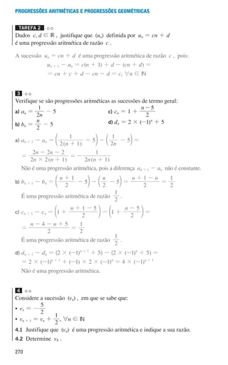 270
Progressões aritméticas e Progressões geométricas
Tarefa 2 

Dados c, d ! IR , justifique que (un) definida por un = cn + d
é uma progressão aritmética de razão c .
A sucessão un = cn + d é uma progressão aritmética de razão c , pois:
un + 1 - un = c(n + 1) + d - (cn + d) =
= cn + c + d - cn - d = c, 6n ! IN
3
Verifique se são progressões aritméticas as sucessões de termo geral:
a) an =
n
2
1
- 5
b) bn =
n
2
- 5
c) cn = 1 +
n
2
5
-
d) dn = 2 × (-1)n
+ 5
a) an + 1 - an =
( )
n
2 1
1
5
+
-
d n -
n
2
1
5
-
c m =
=
( )
n n
n n
2 2 1
2 2 2
# +
- -
=
( )
n n
2 1
1
-
+
Não é uma progressão aritmética, pois a diferença an + 1 - an não é constante.
b)	
bn + 1 - bn =
n
2
1
5
+
-
d n -
n
2
5
-
c m =
n n
2
1
+ -
=
2
1
É uma progressão aritmética de razão
2
1
.
c)	
cn + 1 - cn =
n
1
2
1 5
+
+ -
d n -
n
1
2
5
+
-
d n =
=
n n
2
4 5
- - +
=
2
1
É uma progressão aritmética de razão
2
1
.
d)	
dn + 1 - dn = ^2 × (-1)n + 1
+ 5h - ^2 × (-1)n
+ 5) =
	
= 2 × (-1)n + 1
+ (-1) × 2 × (-1)n
= 4 × (-1)n + 1
Não é uma progressão aritmética.
4
Considere a sucessão (vn) , em que se sabe que:
• v1 = -
2
5
• vn + 1 = vn +
2
1
, 6n ! IN
4.1	
Justifique que (vn) é uma progressão aritmética e indique a sua razão.
4.2	Determine v8 .
000707 268-295 U10.indd 270 01/07/16 12:39
 