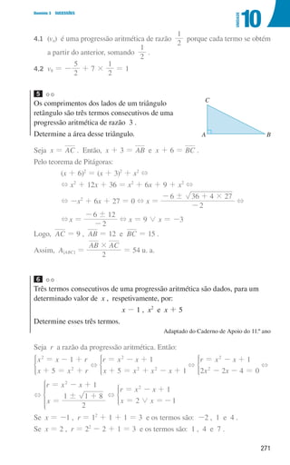 271
Domínio 3 SUCESSÕES
10
UNIDADE
4.1	(vn) é uma progressão aritmética de razão
2
1
porque cada termo se obtém
a partir do anterior, somando
2
1
.
4.2	
v8 = -
2
5
+ 7 ×
2
1
= 1
5
Os comprimentos dos lados de um triângulo
retângulo são três termos consecutivos de uma
progressão aritmética de razão 3 .
Determine a área desse triângulo.
Seja x = AC . Então, x + 3 = AB e x + 6 = BC .
Pelo teorema de Pitágoras:
(x + 6)2
= (x + 3)2
+ x2
+
+ x2
+ 12x + 36 = x2
+ 6x + 9 + x2
+
+ -x2
+ 6x + 27 = 0 + x =
2
6 36 4 27
! #
-
- +
+
+x =
2
6 12
!
-
-
+ x = 9 0 x = -3
Logo, AC = 9 , AB = 12 e BC = 15 .
Assim, A[ABC] =
AB AC
2
#
= 54 u. a.
6
Três termos consecutivos de uma progressão aritmética são dados, para um
determinado valor de x , respetivamente, por:
x - 1 , x2
e x + 5
Determine esses três termos.
Adaptado do Caderno de Apoio do 11.º ano
Seja r a razão da progressão aritmética. Então:
x x r
x x r
1
5
2
2
= - +
+ = +
* +
r x x
x x x x
1
5 1
2
2 2
= - +
+ = + - +
* +
r x x
x x
1
2 2 4 0
2
2
= - +
- - =
* +
+
r x x
x
1
2
1 1 8
2
!
= - +
=
+
* +
r x x
x x
1
2 1
2
0
= - +
= =-
*
Se x = -1 , r = 12
+ 1 + 1 = 3 e os termos são: -2 , 1 e 4 .
Se x = 2 , r = 22
- 2 + 1 = 3 e os termos são: 1 , 4 e 7 .
u3p29h1
A B
C
000707 268-295 U10.indd 271 01/07/16 12:39
 