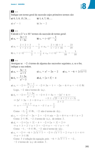 245
8
U
NIDADE
Domínio 3 SUCESSÕES
3 

Indique um termo geral da sucessão cujos primeiros termos são:
a)	
0, 3, 8, 15, 24, … b)	
1, 4, 7, 10, …
a)	
n2
- 1 b)	3n - 2
4 

Calcule o 2.o
e o 10.o
termos da sucessão de termo geral:
a)	
un =
n
n
1 2
2 3
-
+
b) vn = (-1)2n + 1
n
3
a)	
u2 =
1 2 2
2 2 3
#
#
-
+
= -
3
7
e u10 =
1 2 10
2 10 3
#
#
-
+
= -
19
23
b)	
v2 = (-1)2 × 2 + 1
2
3
= -
2
3
e v10 = (-1)2 × 10 + 1
10
3
= -
10
3
5 

Averigue se -2 é termo de alguma das sucessões seguintes, e, se o for,
indique a sua ordem.
a)	
an =
n
n
3
3 1
+
-
b) bn =
n
n
3
3 5
2
-
+
c)	
cn = n2
- 2n - 2
d)	
dn = n 3
+ - 4
e)	
en = -6 + 2 n 1
+
a) an = -2 +
n
n
3
3 1
+
-
= -2 + 3n - 1 = -2n - 6 + n = -1  IN
Logo, -2 não é termo de (an) .
b) bn = -2 +
n
n
3
3 5
2
-
+
= -2 + 3 + 5n = -2n2
+ 6 +
+ 2n2
+ 5n - 3 = 0 + n =
( )
2 2
5 25 4 2 3
#
! # #
- - -
+
+ n =
4
5 7
!
-
+ n = -3 0 n =
2
1
Como -3,
2
1
 IN , -2 não é termo de (bn) .
c) cn = -2 + n2
- 2n - 2 = -2 + n(n - 2) = 0 + n = 0 0 n = 2
Como 2 ! IN , -2 é termo de (cn) , de ordem 2 .
d) dn = -2 + qn + 3u - 4 = -2 + qn + 3u = 2 +
	
+ n + 3 = 2 0 n + 3 = -2 + n = -1 0 n = -5
Como -1 , -5  IN , -2 não é termo de (dn) .
e) en = -2 + -6 + 2 n 1
+ = -2 + n 1
+ = 2  n + 1 = 4 +
	
+ n = 3 ! IN
	
Como 3 é solução da equação, pois -6 + 2 3 1
+ = -2 ,
-2 é termo de (en) de ordem 3 .
000707 243-251 U8.indd 245 01/07/16 12:35
 