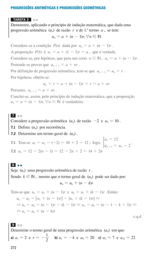 272
Progressões aritméticas e Progressões geométricas
Tarefa 3 

Demonstre, aplicando o princípio de indução matemática, que dada uma
progressão aritmética (un) de razão r e de 1.o
termo a , se tem:
un = a + (n - 1)r,6n ! IN
Considere-se a condição P(n) dada por un = a + (n - 1)r .
A proposição P(1) é u1 = a + (1 - 1)r = a , que é verdade.
Considere-se, por hipótese, que para um certo n ! IN , un = a + (n - 1)r .
Pretende-se provar que un + 1 = a + nr .
Por definição de progressão aritmética, tem-se que un + 1 = un + r .
Por hipótese, obtém-se:
un + r = a + (n - 1)r + r = a + nr
Portanto, un + 1 = a + nr .
Conclui-se, assim, pelo princípio de indução matemática, que a proposição
un = a + (n - 1)r, 6n ! IN é verdadeira.
7
Considere a progressão aritmética (un) de razão -2 e u2 = 10 .
7.1	
Defina (un) por recorrência.
7.2	
Determine um termo geral de (un) .
7.1	Tem-se u1 = u2 - (-2) = 10 + 2 = 12 ; logo,
u
u u
12
2
n n
1
1
=
= -
+
* .
7.2	
un = 12 - 2(n - 1) = 12 - 2n + 2 = 14 + 2n
8
Seja (un) uma progressão aritmética de razão r .
Sendo k ! IN , mostre que o termo geral de (un) pode ser dado por:
un = uk + (n - k)r
Tem-se que un = u1 + (n - 1)r e uk = u1 + (k - 1)r . Então:
un - uk = 6u1 + (n - 1)r@ - [u1 + (k - 1)r] +
+ un - uk = (n - 1)r - (k - 1)r + un - uk = (n - 1 - k + 1)r +
+ un = uk + (n - k)r
c.q.d.
9
Determine o termo geral de uma progressão aritmética (an) em que:
a)	
a1 = 2 e r = -
2
1
b)	
a1 = -4 e a9 = 20 c)	
a5 = 7 e a15 = 22
000707 268-295 U10.indd 272 01/07/16 12:39
 