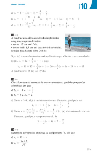 273
Domínio 3 SUCESSÕES
10
UNIDADE
a) an = 2 -
2
1
(n - 1) =
2
5
-
n
2
b) an = -4 +
( )
8
20 4
- -
(n - 1) = -4 + 3(n - 1) = 3n - 7
c) an = 7 +
10
22 7
-
(n - 5) = 7 +
2
3
(n - 5) =
2
3
n -
2
1
10
A Sandra é uma atleta que decidiu implementar
o seguinte esquema de treino:
• 
correr  12 km  no 1.º dia;
• 
correr mais  1,5 km  em cada novo dia de treino.
Em que dia a Sandra corre  36 km ?
Seja (an) a sucessão do número de quilómetros que a Sandra corre em cada dia.
Então, an = 12 +
2
3
(n - 1) ; logo:
an = 36 + 12 +
2
3
(n - 1) = 36 +
2
3
(n - 1) = 24 + n = 17
A Sandra corre  36 km  ao 17.º dia.
11
Classifique quanto à monotonia e escreva um termo geral das progressões
aritméticas em que:
a) b1 = -1 e r =
3
2
b) b4 = 5 e b10 = 2
a) Como r  0 , (bn) é monótona crescente. Um termo geral pode ser:
bn = -1 +
3
2
(n - 1) =
3
2
n -
3
5
b) 
Como r =
b b
4 10
4 10
-
-
=
6
5 2
-
-
= -
2
1
 0 , (bn) é monótona decrescente.
Um termo geral pode ser (pelo exercício 8):
5 -
2
1
(n - 4) = 7 -
n
2
12
Determine a progressão arimética de comprimento 4 , em que:
a) un = 10 - n
b) un =
n
2
5 2
+
000707 268-295 U10.indd 273 01/07/16 12:39
 