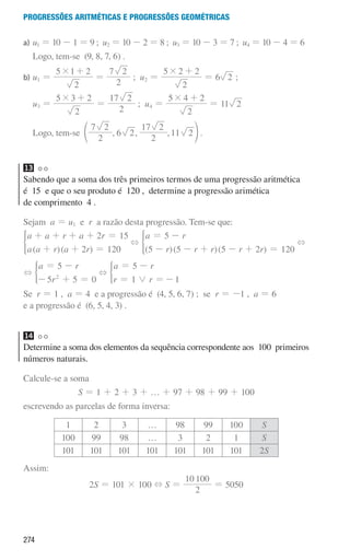 274
Progressões aritméticas e Progressões geométricas
a) u1 = 10 - 1 = 9 ; u2 = 10 - 2 = 8 ; u3 = 10 - 3 = 7 ; u4 = 10 - 4 = 6
Logo, tem-se (9, 8, 7, 6) .
b) 
u1 =
2
5 1 2
# +
=
2
7 2
; u2 =
2
5 2 2
# +
= 6 2 ;
u3 =
2
5 2
3
# +
=
2
2
17
; u4 =
2
5 2
4
# +
= 11 2
Logo, tem-se , , ,
2
7 2
6 2
2
17 2
11 2
e o .
13
Sabendo que a soma dos três primeiros termos de uma progressão aritmética
é 15 e que o seu produto é 120 , determine a progressão arimética
de comprimento 4 .
Sejam a = u1 e r a razão desta progressão. Tem-se que:
( )( )
a a r a r
a a r a r
2 15
2 120
+ + + + =
+ + =
* +
( )( )( )
a r
r r r r r
5
5 5 5 2 120
= -
- - + - + =
* +
+
a r
r
5
5 5 0
2
= -
- + =
) +
a r
r r
5
1 1
0
= -
= =-
)
Se r = 1 , a = 4 e a progressão é (4, 5, 6, 7) ; se r = -1 , a = 6
e a progressão é (6, 5, 4, 3) .
14
Determine a soma dos elementos da sequência correspondente aos 100 primeiros
números naturais.
Calcule-se a soma
S = 1 + 2 + 3 + … + 97 + 98 + 99 + 100
escrevendo as parcelas de forma inversa:
1 2 3 … 98 99 100 S
100 99 98 … 3 2 1 S
101 101 101 101 101 101 101 2S
Assim:
2S = 101 × 100 + S =
2
10 100
= 5050
000707 268-295 U10.indd 274 01/07/16 12:39
 