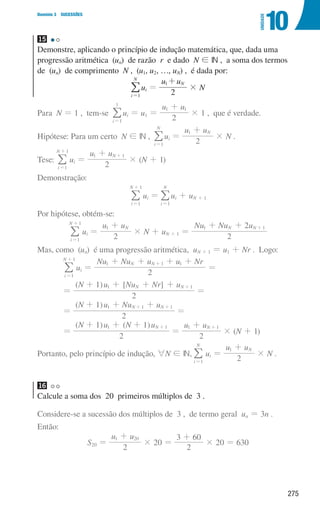275
Domínio 3 SUCESSÕES
10
UNIDADE
15
Demonstre, aplicando o princípio de indução matemática, que, dada uma
progressão aritmética (un) de razão r e dado N ! IN , a soma dos termos
de (un) de comprimento N , (u1, u2, …, uN) , é dada por:
i
N
1
=
/ui =
u u
2
N
1+
× N
Para N = 1 , tem-se
i 1
1
=
/ui = u1 =
u u
2
1 1
+
× 1 , que é verdade.
Hipótese: Para um certo N ! IN ,
i
N
1
=
/ui =
u u
2
N
1 +
× N .
Tese:
i
N
1
1
=
+
/ ui =
u u
2
N
1 1
+ +
× (N + 1)
Demonstração:
i
N
1
1
=
+
/ ui =
i
N
1
=
/ui + uN + 1
Por hipótese, obtém-se:
i
N
1
1
=
+
/ ui =
u u
2
N
1 +
× N + uN + 1 =
Nu Nu u
2
2
N N
1 1
+ + +
Mas, como (un) é uma progressão aritmética, uN + 1 = u1 + Nr . Logo:
i
N
1
1
=
+
/ ui =
Nu Nu u u Nr
2
N N
1 1 1
+ + + +
+
=
=
( ) [ ]
N u Nu Nr u
2
1 N N
1 1
+ + + + +
=
=
( )
N u Nu u
2
1 N N
1 1 1
+ + +
+ +
=
=
( ) ( )
N u N u
2
1 1 N
1 1
+ + + +
=
u u
2
N
1 1
+ +
× (N + 1)
Portanto, pelo princípio de indução, 6N ! IN,
i
N
1
=
/ ui =
u u
2
N
1 +
× N .
16
Calcule a soma dos 20 primeiros múltiplos de 3 .
Considere-se a sucessão dos múltiplos de 3 , de termo geral un = 3n .
Então:
S20 =
u u
2
1 20
+
× 20 =
2
3 60
+
× 20 = 630
000707 268-295 U10.indd 275 01/07/16 12:39
 