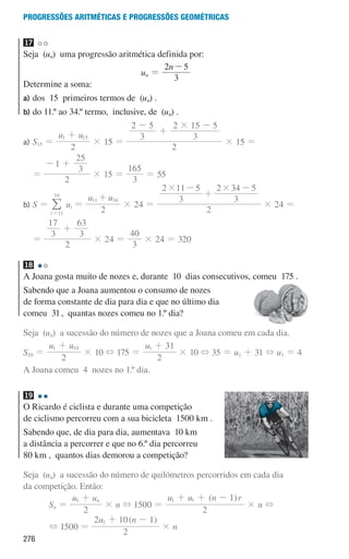 276
Progressões aritméticas e Progressões geométricas
17
Seja (un) uma progressão aritmética definida por:
un =
n
3
2 5
-
Determine a soma:
a)	
dos 15 primeiros termos de (un) .
b)	
do 11.º ao 34.º termo, inclusive, de (un) .
a)	
S15 =
u u
2
1 15
+
× 15 =
2
3
2 5
3
2 15 5
#
-
+
-
× 15 =
=
2
1
3
25
- +
× 15 =
3
165
= 55
b)	
S =
i 11
34
=
/ ui =
u u
2
11 34
+
× 24 =
2
3
2 11 5
3
2 34 5
# #
-
+
-
× 24 =
=
2
3
17
3
63
+
× 24 =
3
40
× 24 = 320
18
A Joana gosta muito de nozes e, durante 10 dias consecutivos, comeu 175 .
Sabendo que a Joana aumentou o consumo de nozes
de forma constante de dia para dia e que no último dia
comeu 31, quantas nozes comeu no 1.º dia?
Seja (un) a sucessão do número de nozes que a Joana comeu em cada dia.
S10 =
u u
2
1 10
+
× 10 + 175 =
u
2
31
1 +
× 10 + 35 = u1 + 31 + u1 = 4
A Joana comeu 4 nozes no 1.º dia.
19
O Ricardo é ciclista e durante uma competição
de ciclismo percorreu com a sua bicicleta  1500 km .
Sabendo que, de dia para dia, aumentava  10 km  
a distância a percorrer e que no 6.º dia percorreu
80 km ,  quantos dias demorou a competição?
Seja (un) a sucessão do número de quilómetros percorridos em cada dia
da competição. Então:
Sn =
u u
2
n
1 +
× n + 1500 =
( )
u u n r
2
1
1 1
+ + -
× n +
+ 1500 =
( )
u n
2
2 10 1
1 + -
× n
000707 268-295 U10.indd 276 01/07/16 12:39
 