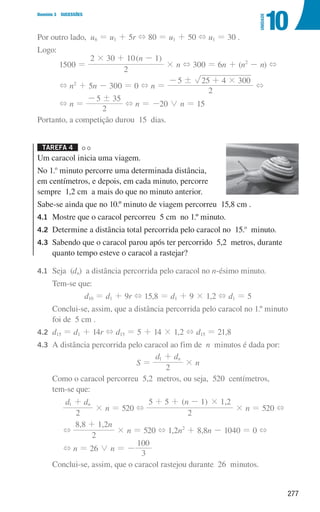 277
Domínio 3 SUCESSÕES
10
UNIDADE
Por outro lado, u6 = u1 + 5r + 80 = u1 + 50 + u1 = 30 .
Logo:
1500 =
( )
n
2
2 30 10 1
# + -
× n + 300 = 6n + (n2
- n) +
+ n2
+ 5n - 300 = 0 + n =
2
5 25 4 300
! #
- +
+
+ n =
2
5 35
!
-
+ n = -20 0 n = 15
Portanto, a competição durou 15 dias.
Tarefa 4 

Um caracol inicia uma viagem.
No 1.o
minuto percorre uma determinada distância,
em centímetros, e depois, em cada minuto, percorre
sempre 1,2 cm a mais do que no minuto anterior.
Sabe-se ainda que no 10.º minuto de viagem percorreu 15,8 cm .
4.1	
Mostre que o caracol percorreu 5 cm no 1.º minuto.
4.2	
Determine a distância total percorrida pelo caracol no 15.o
minuto.
4.3	
Sabendo que o caracol parou após ter percorrido 5,2 metros, durante
quanto tempo esteve o caracol a rastejar?
4.1	
Seja (dn) a distância percorrida pelo caracol no n-ésimo minuto.
		 Tem-se que:
d10 = d1 + 9r + 15,8 = d1 + 9 × 1,2 + d1 = 5
		
Conclui-se, assim, que a distância percorrida pelo caracol no 1.º minuto
foi de 5 cm .
4.2	
d15 = d1 + 14r + d15 = 5 + 14 × 1,2 + d15 = 21,8
4.3	
A distância percorrida pelo caracol ao fim de n minutos é dada por:
S =
d d
2
n
1 +
× n
		
Como o caracol percorreu 5,2 metros, ou seja, 520 centímetros,
tem-se que:
d d
2
n
1 +
× n = 520 +
( ) ,
n
2
5 5 1 1 2
#
+ + -
× n = 520 +
+
, , n
2
8 8 1 2
+
× n = 520 + 1,2n2
+ 8,8n - 1040 = 0 +
+ n = 26 0 n = -
3
100
		 Conclui-se, assim, que o caracol rastejou durante 26 minutos.
000707 268-295 U10.indd 277 01/07/16 12:39
 