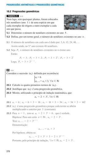 278
Progressões aritméticas e Progressões geométricas
10.2 Progressões geométricas
Tarefa 5 

Num lago, sem quaisquer plantas, foram colocados
três nenúfares (ano 1 ) de uma espécie em que
cada exemplar dá origem a outro exemplar a cada
ano que passa.
5.1	
Determine o número de nenúfares existentes no ano 5 .
5.2	
Defina, por um termo geral, o número de nenúfares existentes no ano n .
5.1	
O número de nenúfares em cada ano é dado por: 3, 6, 12, 24, 48, …
		 Assim sendo, no 5.º ano existem 48 nenúfares.
5.2	Seja Pn o número de nenúfares existentes no n-ésimo ano.
		Então:
P1 = 3 ; P2 = 3 × 2 ; P3 = 3 × 22
; P4 = 3 × 23
		 Logo, Pn = 3 × 2n - 1
.
20
Considere a sucessão (an) definida por recorrência:
a
a a
6
3
n n
1
1 #
=
=
+
*
, 6n ! IN
20.1	
Calcule os quatro primeiros termos de (an) .
20.2	
Justifique que (an) é uma progressão geométrica.
20.3	
Mostre, utilizando o princípio de indução matemática, que:
an = 2 × 3n
, 6n ! IN
20.1	
a1 = 6 ; a2 = 6 × 3 = 18 ; a3 = 18 × 3 = 54 ; a4 = 54 × 3 = 162
20.2	(an) é uma progressão geométrica porque cada termo se obtém
multiplicando o anterior por 3 (constante).
20.3	Para n = 1 , tem-se a1 = 2 × 31
= 6 , que é verdade.
			 Hipótese: Para um certo n ! IN , an = 2 × 3n
.
			Tese: an + 1 = 2 × 3n + 1
			Demonstração:
an + 1 = an × 3
			 Por hipótese, obtém-se:
an + 1 = 2 × 3n
× 3 = 2 × 3n + 1
			 Portanto, pelo princípio de indução, 6n ! IN, an = 2 × 3n
.
000707 268-295 U10.indd 278 01/07/16 12:39
 