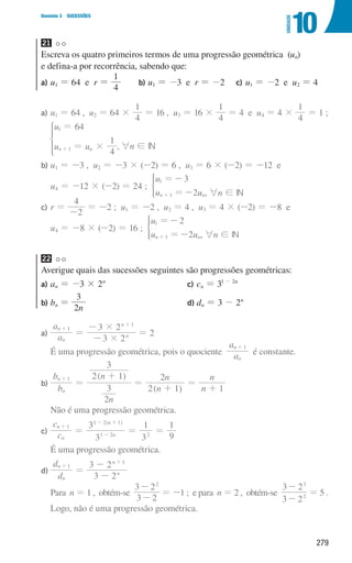 279
Domínio 3 SUCESSÕES
10
UNIDADE
21
Escreva os quatro primeiros termos de uma progressão geométrica (un)
e defina-a por recorrência, sabendo que:
a)	
u1 = 64 e r =
4
1
b)	
u1 = -3 e r = -2 c)	
u1 = -2 e u2 = 4
a)	
u1 = 64 , u2 = 64 ×
4
1
= 16 , u3 = 16 ×
4
1
= 4 e u4 = 4 ×
4
1
= 1 ;
,
u
u u
64
4
1
n n
1
1 #
=
=
+
*
6n ! IN
b)	
u1 = -3 , u2 = -3 × (-2) = 6 , u3 = 6 × (-2) = -12 e
u4 = -12 × (-2) = 24 ;
u
u u
3
2
n n
1
1
=-
=-
+
*
, 6n ! IN
c)	
r =
2
4
-
= -2 ; u1 = -2 , u2 = 4 , u3 = 4 × (-2) = -8 e
u4 = -8 × (-2) = 16 ;
u
u u
2
2
n n
1
1
=-
=-
+
*
, 6n ! IN
22
Averigue quais das sucessões seguintes são progressões geométricas:
a) an = -3 × 2n
b) bn =
n
3
2
c) cn = 31 - 2n
d) dn = 3 - 2n
a)	 a
a
3 2
3 2
n
n
n
n
1
1
#
#
=
-
-
+
+
= 2
É uma progressão geométrica, pois o quociente a
a
n
n 1
+
é constante.
b)	
( )
( )
b
b
n
n
n
n
n
n
2
3
2 1
3
2 1
2
1
n
n 1
=
+
=
+
=
+
+
Não é uma progressão geométrica.
c)	 c
c
3
3
3
1
9
1
( )
n
n
n
n
1
1 2
1 2 1
2
= = =
+
-
- +
É uma progressão geométrica.
d)	
d
d
3 2
3 2
n
n
n
n
1
1
=
-
-
+
+
	Para n = 1 , obtém-se
3 2
3 22
-
-
= -1 ; e para n = 2 , obtém-se
3 2
3 2
2
3
-
-
= 5 .
Logo, não é uma progressão geométrica.
000707 268-295 U10.indd 279 01/07/16 12:39
 