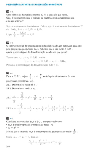 280
Progressões aritméticas e Progressões geométricas
23
Uma cultura de bactérias aumenta 12 % a cada dia que passa.
Qual é o quociente entre o número de bactérias num determinado dia
e no dia anterior?
Seja a o número de bactérias no 1.o
dia e seja b o número de bactérias no 2.o
dia. Então, b = a + 0,12a = 1,12a .
Logo, a
b
=
,
a
a
1 12
= 1,12 .
24
O valor comercial de uma máquina industrial é dado, em euros, em cada ano,
pela progressão geométrica (vn) . Sabendo que a sua razão é 0,96 ,
qual é a percentagem de desvalorização a cada ano que passa?
Tem-se que vn + 1 = vn × 0,96 , então:
vn + 1 - vn = vn × 0,96 - vn = -0,04vn
Portanto, a percentagem de desvalorização é de 4 % .
25
Para x ! IR-
, sejam
2
1
, x e
8
9
os três primeiros termos de uma
progressão geométrica (un) .
25.1	
Determine o valor de x .
25.2	
Determine a razão e u5 .
25.1	
x
x
2
1
9
8
= + x2
=
16
9
IR
x

! -
x = -
4
3
25.2	
r =
2
1
4
3
-
= -
2
3
e u5 =
8
9
2
3
2
3
32
81
# #
- - =
c c
m m
26
Considere as sucessões (un) e (vn) , em que se sabe que:
• 
(un) é uma progressão aritmética de razão r ;
• 
vn = u
1 n
r -
Mostre que a sucessão (vn) é uma progressão geométrica de razão
1
r
r
.
Como un + 1 = un + r , tem-se:
v
v
n
n
u
u r
1
1
1
n
n
r
r
=
+
-
- -
= r-r
=
1
r
r
000707 268-295 U10.indd 280 01/07/16 12:39
 