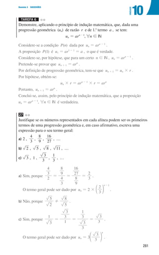 281
Domínio 3 SUCESSÕES
10
UNIDADE
Tarefa 6 

Demonstre, aplicando o princípio de indução matemática, que, dada uma
progressão geométrica (un) de razão r e de 1.o
termo a , se tem:
un = arn-1
,6n ! IN
Considere-se a condição P(n) dada por un = arn - 1
.
A proposição P(1) é u1 = ar1 - 1
= a , o que é verdade.
Considere-se, por hipótese, que para um certo n ! IN , un = arn - 1
.
Pretende-se provar que un + 1 = arn
.
Por definição de progressão geométrica, tem-se que un + 1 = un × r .
Por hipótese, obtém-se:
un × r = arn - 1
× r = arn
Portanto, un + 1 = arn
.
Conclui-se, assim, pelo princípio de indução matemática, que a proposição
un = arn - 1
, 6n ! IN é verdadeira.
27
Justifique se os números representados em cada alínea podem ser os primeiros
termos de uma progressão geométrica e, em caso afirmativo, escreva uma
expressão para o seu termo geral:
a)	
2 ,
3
4
,
9
8
,
27
16
, …
b)	 2 , 5 , 8 , 11 , …
c)	 3 , 1 ,
3
3
,
3
1
, …
a)	
Sim, porque
2
3
4
3
4
9
8
9
8
27
16
3
2
= = = .
O termo geral pode ser dado por un = 2 ×
3
2
n 1
-
d n .
b)	
Não, porque
2
5
5
8
! .
c)	
Sim, porque
3
1
1
3
3
3
3
3
1
3
3
= = = .
O termo geral pode ser dado por un = 3
3
3
n
e o .
000707 268-295 U10.indd 281 01/07/16 12:39
 