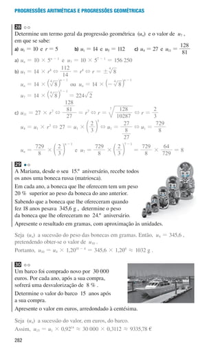 282
Progressões aritméticas e Progressões geométricas
28
Determine um termo geral da progressão geométrica (un) e o valor de u7 ,
em que se sabe:
a) u1 = 10 e r = 5 b) u1 = 14 e u5 = 112 c) u4 = 27 e u11 =
81
128
a)	
un = 10 × 5n - 1
e u7 = 10 × 57 - 1
= 156 250
b)	
u5 = 14 × r4
+
14
112
= r4
+ r = ! 8
4
un = 14 × 8
n
4 1
-
` j ou un = 14 × 8
n
4 1
-
-
` j
u7 = 14 × 8
4 7 1
-
` j = 224 2
c)	
u11 = 27 × r7
+
27
81
128
= r7
+ r =
10287
128
7
+ r =
3
2
u4 = u1 × r3
+ 27 = u1 ×
3
2
3
d n + u1 =
27
8
27
+ u1 =
8
729
un =
8
729
×
3
2
n 1
-
d n e u7 =
8
729
×
3
2
7 1
-
d n =
8
729
×
729
64
= 8
29
A Mariana, desde o seu 15.º aniversário, recebe todos
os anos uma boneca russa (matriosca).
Em cada ano, a boneca que lhe oferecem tem um peso
20 % superior ao peso da boneca do ano anterior.
Sabendo que a boneca que lhe ofereceram quando
fez 18 anos pesava 345,6 g , determine o peso
da boneca que lhe ofereceram no 24.º aniversário.
Apresente o resultado em gramas, com aproximação às unidades.
Seja (un) a sucessão do peso das bonecas em gramas. Então, u4 = 345,6 ,
pretendendo obter-se o valor de u10 .
Portanto, u10 = u4 × 1,2010 - 4
= 345,6 × 1,206
á 1032 g .
30
Um barco foi comprado novo por 30 000
euros. Por cada ano, após a sua compra,
sofrerá uma desvalorização de 8 % .
Determine o valor do barco 15 anos após
a sua compra.
Apresente o valor em euros, arredondado à centésima.
Seja (un) a sucessão do valor, em euros, do barco.
Assim, u15 = u1 × 0,9214
á 30 000 × 0,3112 á 9335,78 €
000707 268-295 U10.indd 282 01/07/16 12:39
 